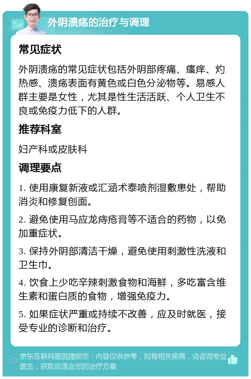 外阴溃疡的治疗与调理 常见症状 外阴溃疡的常见症状包括外阴部疼痛、瘙痒、灼热感、溃疡表面有黄色或白色分泌物等。易感人群主要是女性，尤其是性生活活跃、个人卫生不良或免疫力低下的人群。 推荐科室 妇产科或皮肤科 调理要点 1. 使用康复新液或汇涵术泰喷剂湿敷患处，帮助消炎和修复创面。 2. 避免使用马应龙痔疮膏等不适合的药物，以免加重症状。 3. 保持外阴部清洁干燥，避免使用刺激性洗液和卫生巾。 4. 饮食上少吃辛辣刺激食物和海鲜，多吃富含维生素和蛋白质的食物，增强免疫力。 5. 如果症状严重或持续不改善，应及时就医，接受专业的诊断和治疗。