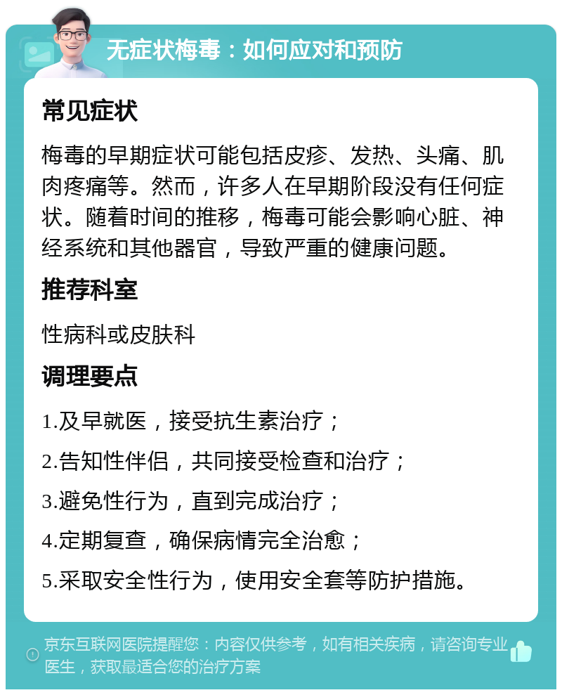 无症状梅毒：如何应对和预防 常见症状 梅毒的早期症状可能包括皮疹、发热、头痛、肌肉疼痛等。然而，许多人在早期阶段没有任何症状。随着时间的推移，梅毒可能会影响心脏、神经系统和其他器官，导致严重的健康问题。 推荐科室 性病科或皮肤科 调理要点 1.及早就医，接受抗生素治疗； 2.告知性伴侣，共同接受检查和治疗； 3.避免性行为，直到完成治疗； 4.定期复查，确保病情完全治愈； 5.采取安全性行为，使用安全套等防护措施。