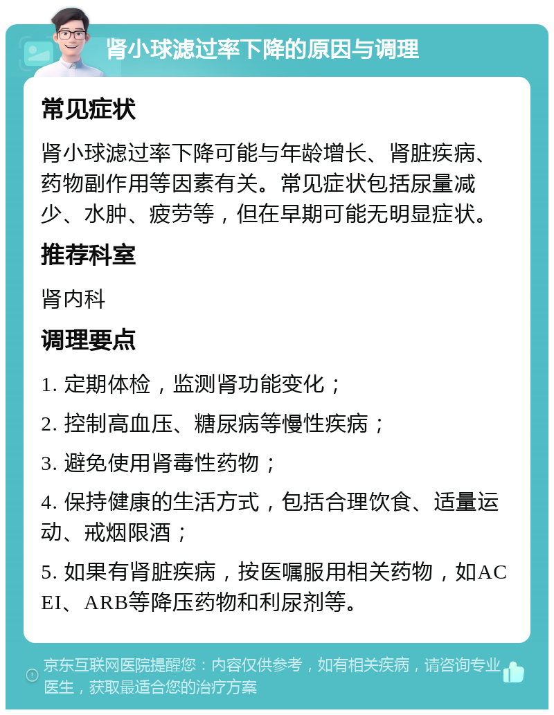 肾小球滤过率下降的原因与调理 常见症状 肾小球滤过率下降可能与年龄增长、肾脏疾病、药物副作用等因素有关。常见症状包括尿量减少、水肿、疲劳等，但在早期可能无明显症状。 推荐科室 肾内科 调理要点 1. 定期体检，监测肾功能变化； 2. 控制高血压、糖尿病等慢性疾病； 3. 避免使用肾毒性药物； 4. 保持健康的生活方式，包括合理饮食、适量运动、戒烟限酒； 5. 如果有肾脏疾病，按医嘱服用相关药物，如ACEI、ARB等降压药物和利尿剂等。