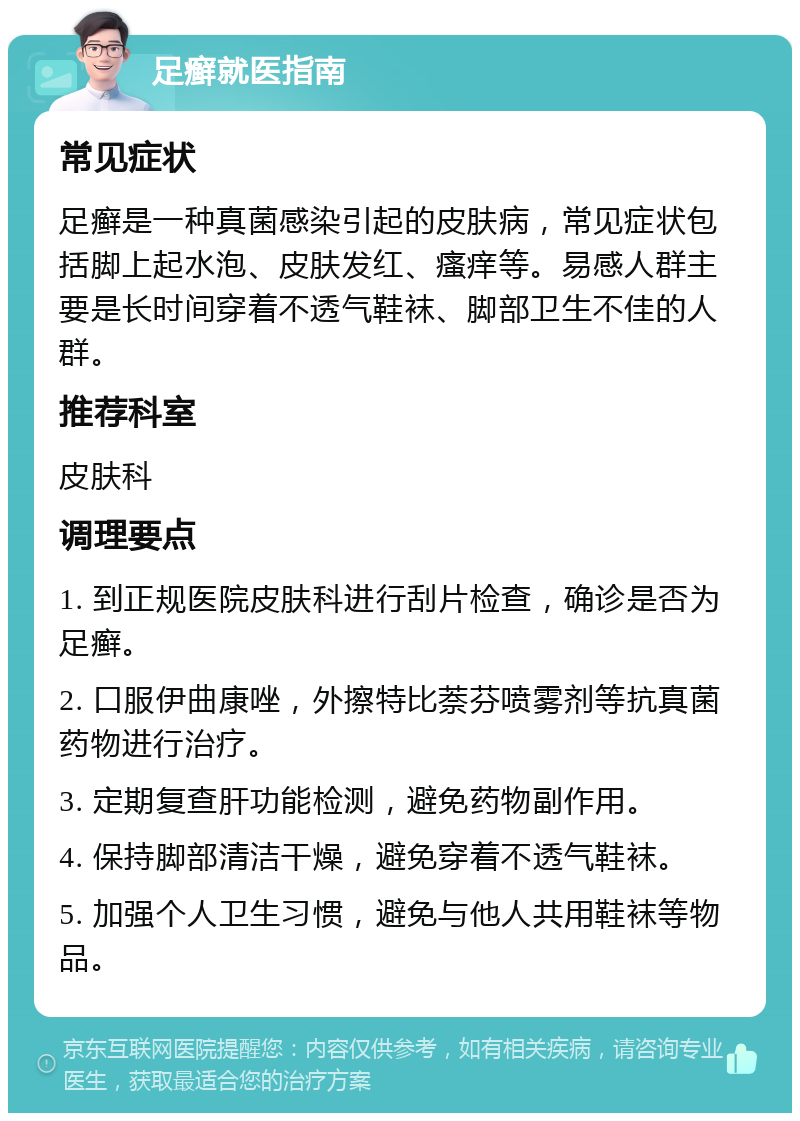 足癣就医指南 常见症状 足癣是一种真菌感染引起的皮肤病，常见症状包括脚上起水泡、皮肤发红、瘙痒等。易感人群主要是长时间穿着不透气鞋袜、脚部卫生不佳的人群。 推荐科室 皮肤科 调理要点 1. 到正规医院皮肤科进行刮片检查，确诊是否为足癣。 2. 口服伊曲康唑，外擦特比萘芬喷雾剂等抗真菌药物进行治疗。 3. 定期复查肝功能检测，避免药物副作用。 4. 保持脚部清洁干燥，避免穿着不透气鞋袜。 5. 加强个人卫生习惯，避免与他人共用鞋袜等物品。