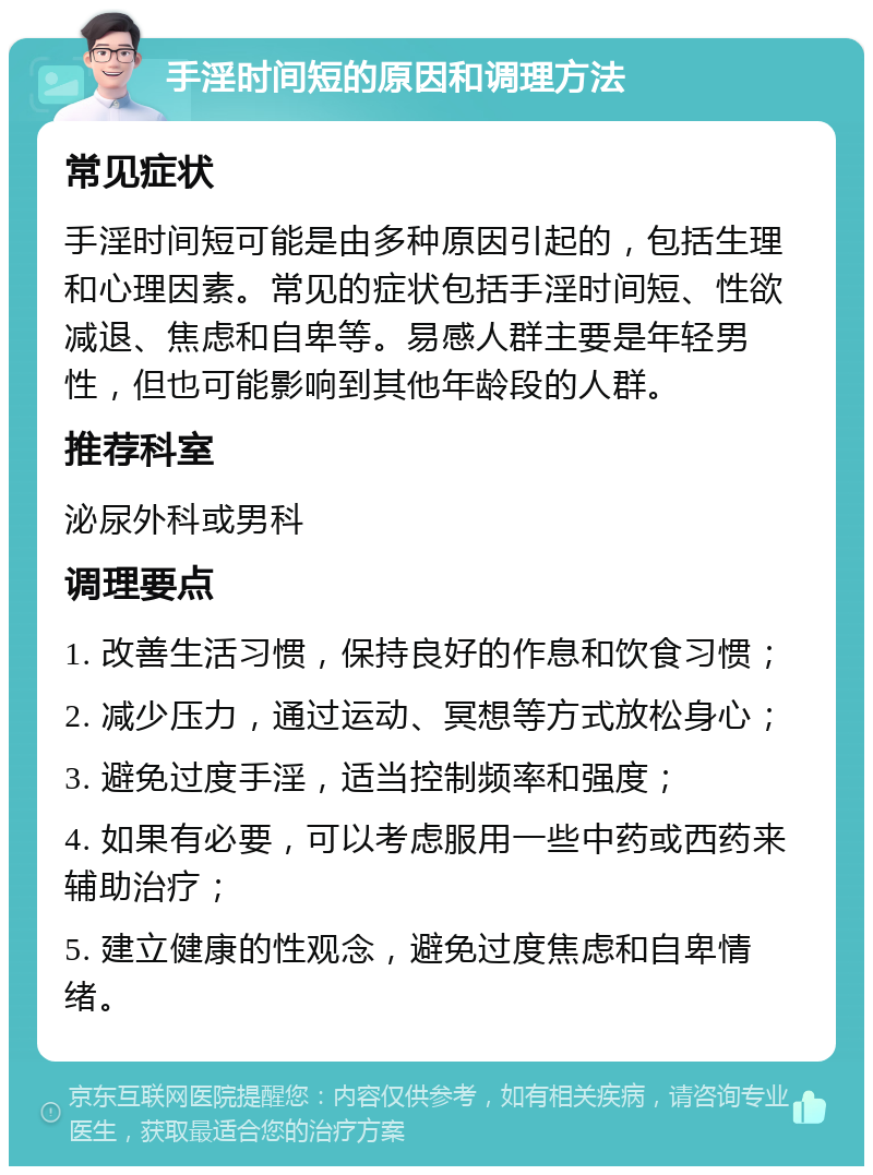 手淫时间短的原因和调理方法 常见症状 手淫时间短可能是由多种原因引起的，包括生理和心理因素。常见的症状包括手淫时间短、性欲减退、焦虑和自卑等。易感人群主要是年轻男性，但也可能影响到其他年龄段的人群。 推荐科室 泌尿外科或男科 调理要点 1. 改善生活习惯，保持良好的作息和饮食习惯； 2. 减少压力，通过运动、冥想等方式放松身心； 3. 避免过度手淫，适当控制频率和强度； 4. 如果有必要，可以考虑服用一些中药或西药来辅助治疗； 5. 建立健康的性观念，避免过度焦虑和自卑情绪。