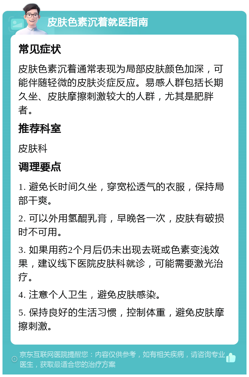 皮肤色素沉着就医指南 常见症状 皮肤色素沉着通常表现为局部皮肤颜色加深，可能伴随轻微的皮肤炎症反应。易感人群包括长期久坐、皮肤摩擦刺激较大的人群，尤其是肥胖者。 推荐科室 皮肤科 调理要点 1. 避免长时间久坐，穿宽松透气的衣服，保持局部干爽。 2. 可以外用氢醌乳膏，早晚各一次，皮肤有破损时不可用。 3. 如果用药2个月后仍未出现去斑或色素变浅效果，建议线下医院皮肤科就诊，可能需要激光治疗。 4. 注意个人卫生，避免皮肤感染。 5. 保持良好的生活习惯，控制体重，避免皮肤摩擦刺激。