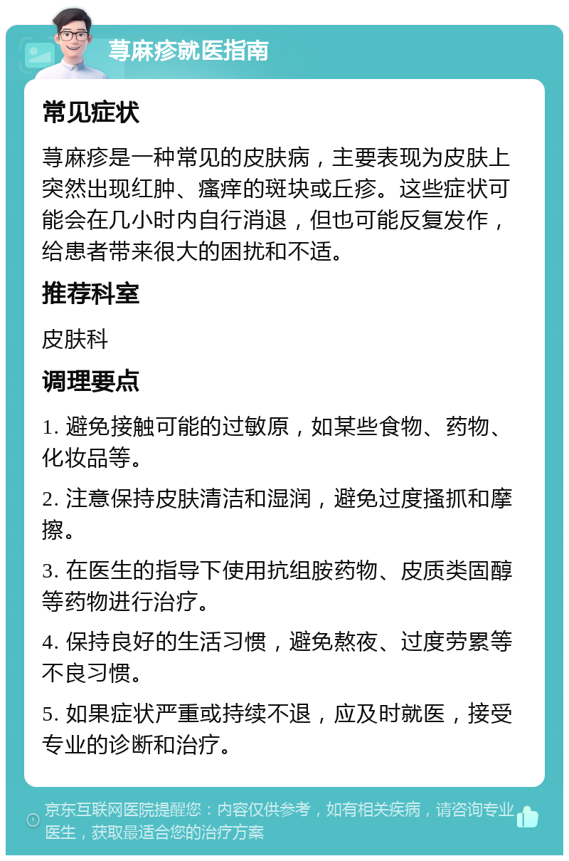 荨麻疹就医指南 常见症状 荨麻疹是一种常见的皮肤病，主要表现为皮肤上突然出现红肿、瘙痒的斑块或丘疹。这些症状可能会在几小时内自行消退，但也可能反复发作，给患者带来很大的困扰和不适。 推荐科室 皮肤科 调理要点 1. 避免接触可能的过敏原，如某些食物、药物、化妆品等。 2. 注意保持皮肤清洁和湿润，避免过度搔抓和摩擦。 3. 在医生的指导下使用抗组胺药物、皮质类固醇等药物进行治疗。 4. 保持良好的生活习惯，避免熬夜、过度劳累等不良习惯。 5. 如果症状严重或持续不退，应及时就医，接受专业的诊断和治疗。