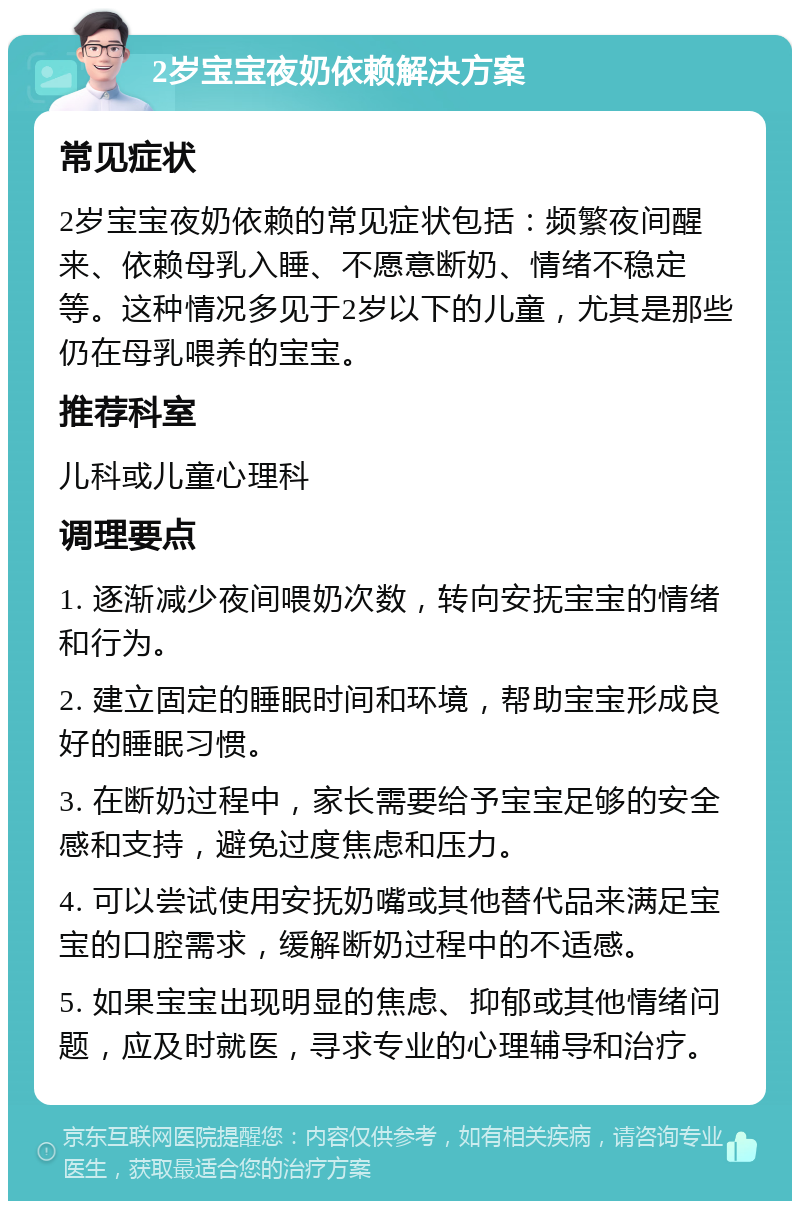 2岁宝宝夜奶依赖解决方案 常见症状 2岁宝宝夜奶依赖的常见症状包括：频繁夜间醒来、依赖母乳入睡、不愿意断奶、情绪不稳定等。这种情况多见于2岁以下的儿童，尤其是那些仍在母乳喂养的宝宝。 推荐科室 儿科或儿童心理科 调理要点 1. 逐渐减少夜间喂奶次数，转向安抚宝宝的情绪和行为。 2. 建立固定的睡眠时间和环境，帮助宝宝形成良好的睡眠习惯。 3. 在断奶过程中，家长需要给予宝宝足够的安全感和支持，避免过度焦虑和压力。 4. 可以尝试使用安抚奶嘴或其他替代品来满足宝宝的口腔需求，缓解断奶过程中的不适感。 5. 如果宝宝出现明显的焦虑、抑郁或其他情绪问题，应及时就医，寻求专业的心理辅导和治疗。