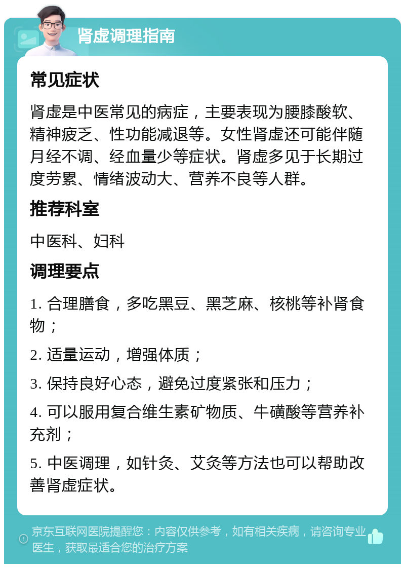 肾虚调理指南 常见症状 肾虚是中医常见的病症，主要表现为腰膝酸软、精神疲乏、性功能减退等。女性肾虚还可能伴随月经不调、经血量少等症状。肾虚多见于长期过度劳累、情绪波动大、营养不良等人群。 推荐科室 中医科、妇科 调理要点 1. 合理膳食，多吃黑豆、黑芝麻、核桃等补肾食物； 2. 适量运动，增强体质； 3. 保持良好心态，避免过度紧张和压力； 4. 可以服用复合维生素矿物质、牛磺酸等营养补充剂； 5. 中医调理，如针灸、艾灸等方法也可以帮助改善肾虚症状。