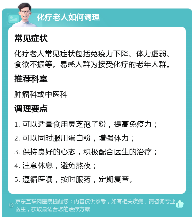 化疗老人如何调理 常见症状 化疗老人常见症状包括免疫力下降、体力虚弱、食欲不振等。易感人群为接受化疗的老年人群。 推荐科室 肿瘤科或中医科 调理要点 1. 可以适量食用灵芝孢子粉，提高免疫力； 2. 可以同时服用蛋白粉，增强体力； 3. 保持良好的心态，积极配合医生的治疗； 4. 注意休息，避免熬夜； 5. 遵循医嘱，按时服药，定期复查。