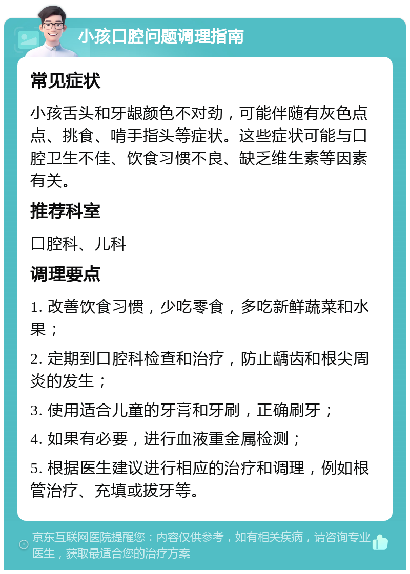 小孩口腔问题调理指南 常见症状 小孩舌头和牙龈颜色不对劲，可能伴随有灰色点点、挑食、啃手指头等症状。这些症状可能与口腔卫生不佳、饮食习惯不良、缺乏维生素等因素有关。 推荐科室 口腔科、儿科 调理要点 1. 改善饮食习惯，少吃零食，多吃新鲜蔬菜和水果； 2. 定期到口腔科检查和治疗，防止龋齿和根尖周炎的发生； 3. 使用适合儿童的牙膏和牙刷，正确刷牙； 4. 如果有必要，进行血液重金属检测； 5. 根据医生建议进行相应的治疗和调理，例如根管治疗、充填或拔牙等。