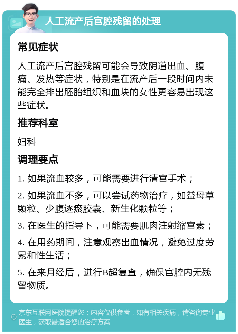 人工流产后宫腔残留的处理 常见症状 人工流产后宫腔残留可能会导致阴道出血、腹痛、发热等症状，特别是在流产后一段时间内未能完全排出胚胎组织和血块的女性更容易出现这些症状。 推荐科室 妇科 调理要点 1. 如果流血较多，可能需要进行清宫手术； 2. 如果流血不多，可以尝试药物治疗，如益母草颗粒、少腹逐瘀胶囊、新生化颗粒等； 3. 在医生的指导下，可能需要肌肉注射缩宫素； 4. 在用药期间，注意观察出血情况，避免过度劳累和性生活； 5. 在来月经后，进行B超复查，确保宫腔内无残留物质。