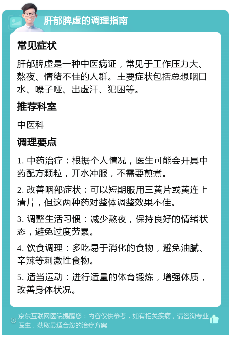 肝郁脾虚的调理指南 常见症状 肝郁脾虚是一种中医病证，常见于工作压力大、熬夜、情绪不佳的人群。主要症状包括总想咽口水、嗓子哑、出虚汗、犯困等。 推荐科室 中医科 调理要点 1. 中药治疗：根据个人情况，医生可能会开具中药配方颗粒，开水冲服，不需要煎煮。 2. 改善咽部症状：可以短期服用三黄片或黄连上清片，但这两种药对整体调整效果不佳。 3. 调整生活习惯：减少熬夜，保持良好的情绪状态，避免过度劳累。 4. 饮食调理：多吃易于消化的食物，避免油腻、辛辣等刺激性食物。 5. 适当运动：进行适量的体育锻炼，增强体质，改善身体状况。