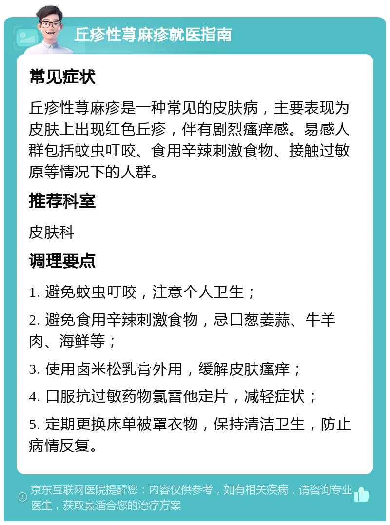 丘疹性荨麻疹就医指南 常见症状 丘疹性荨麻疹是一种常见的皮肤病，主要表现为皮肤上出现红色丘疹，伴有剧烈瘙痒感。易感人群包括蚊虫叮咬、食用辛辣刺激食物、接触过敏原等情况下的人群。 推荐科室 皮肤科 调理要点 1. 避免蚊虫叮咬，注意个人卫生； 2. 避免食用辛辣刺激食物，忌口葱姜蒜、牛羊肉、海鲜等； 3. 使用卤米松乳膏外用，缓解皮肤瘙痒； 4. 口服抗过敏药物氯雷他定片，减轻症状； 5. 定期更换床单被罩衣物，保持清洁卫生，防止病情反复。