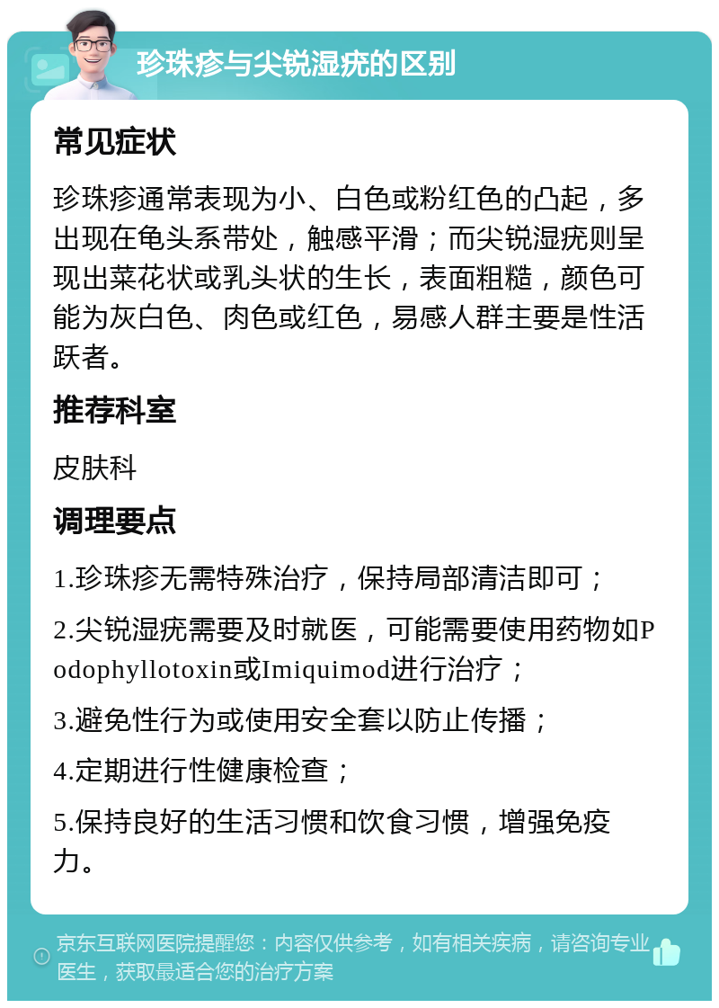 珍珠疹与尖锐湿疣的区别 常见症状 珍珠疹通常表现为小、白色或粉红色的凸起，多出现在龟头系带处，触感平滑；而尖锐湿疣则呈现出菜花状或乳头状的生长，表面粗糙，颜色可能为灰白色、肉色或红色，易感人群主要是性活跃者。 推荐科室 皮肤科 调理要点 1.珍珠疹无需特殊治疗，保持局部清洁即可； 2.尖锐湿疣需要及时就医，可能需要使用药物如Podophyllotoxin或Imiquimod进行治疗； 3.避免性行为或使用安全套以防止传播； 4.定期进行性健康检查； 5.保持良好的生活习惯和饮食习惯，增强免疫力。