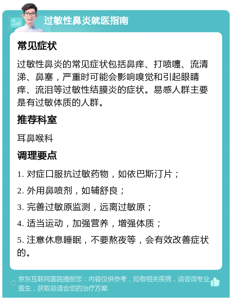 过敏性鼻炎就医指南 常见症状 过敏性鼻炎的常见症状包括鼻痒、打喷嚏、流清涕、鼻塞，严重时可能会影响嗅觉和引起眼睛痒、流泪等过敏性结膜炎的症状。易感人群主要是有过敏体质的人群。 推荐科室 耳鼻喉科 调理要点 1. 对症口服抗过敏药物，如依巴斯汀片； 2. 外用鼻喷剂，如辅舒良； 3. 完善过敏原监测，远离过敏原； 4. 适当运动，加强营养，增强体质； 5. 注意休息睡眠，不要熬夜等，会有效改善症状的。