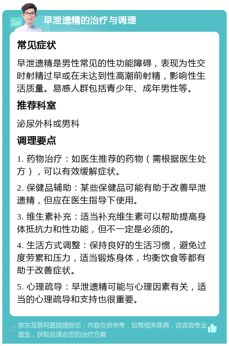 早泄遗精的治疗与调理 常见症状 早泄遗精是男性常见的性功能障碍，表现为性交时射精过早或在未达到性高潮前射精，影响性生活质量。易感人群包括青少年、成年男性等。 推荐科室 泌尿外科或男科 调理要点 1. 药物治疗：如医生推荐的药物（需根据医生处方），可以有效缓解症状。 2. 保健品辅助：某些保健品可能有助于改善早泄遗精，但应在医生指导下使用。 3. 维生素补充：适当补充维生素可以帮助提高身体抵抗力和性功能，但不一定是必须的。 4. 生活方式调整：保持良好的生活习惯，避免过度劳累和压力，适当锻炼身体，均衡饮食等都有助于改善症状。 5. 心理疏导：早泄遗精可能与心理因素有关，适当的心理疏导和支持也很重要。