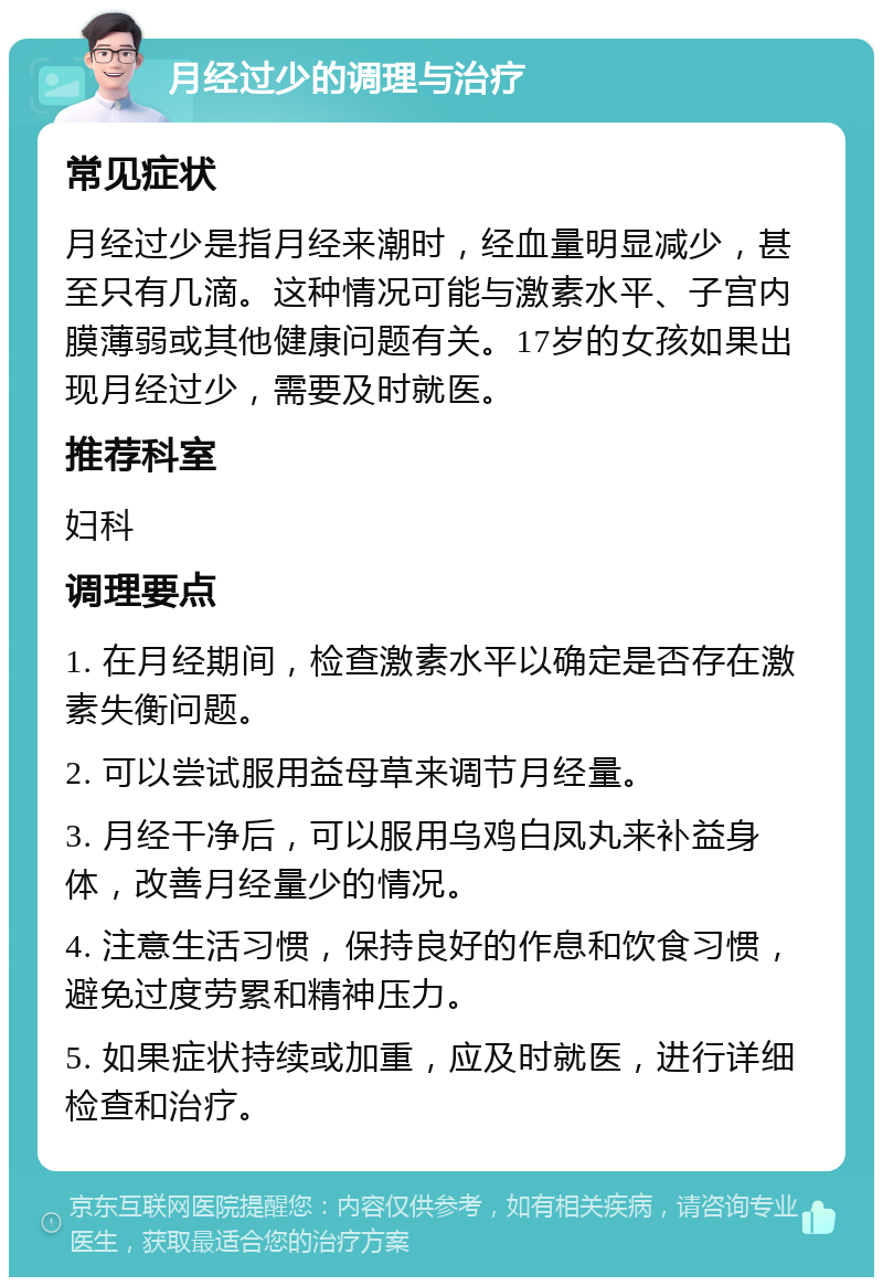 月经过少的调理与治疗 常见症状 月经过少是指月经来潮时，经血量明显减少，甚至只有几滴。这种情况可能与激素水平、子宫内膜薄弱或其他健康问题有关。17岁的女孩如果出现月经过少，需要及时就医。 推荐科室 妇科 调理要点 1. 在月经期间，检查激素水平以确定是否存在激素失衡问题。 2. 可以尝试服用益母草来调节月经量。 3. 月经干净后，可以服用乌鸡白凤丸来补益身体，改善月经量少的情况。 4. 注意生活习惯，保持良好的作息和饮食习惯，避免过度劳累和精神压力。 5. 如果症状持续或加重，应及时就医，进行详细检查和治疗。