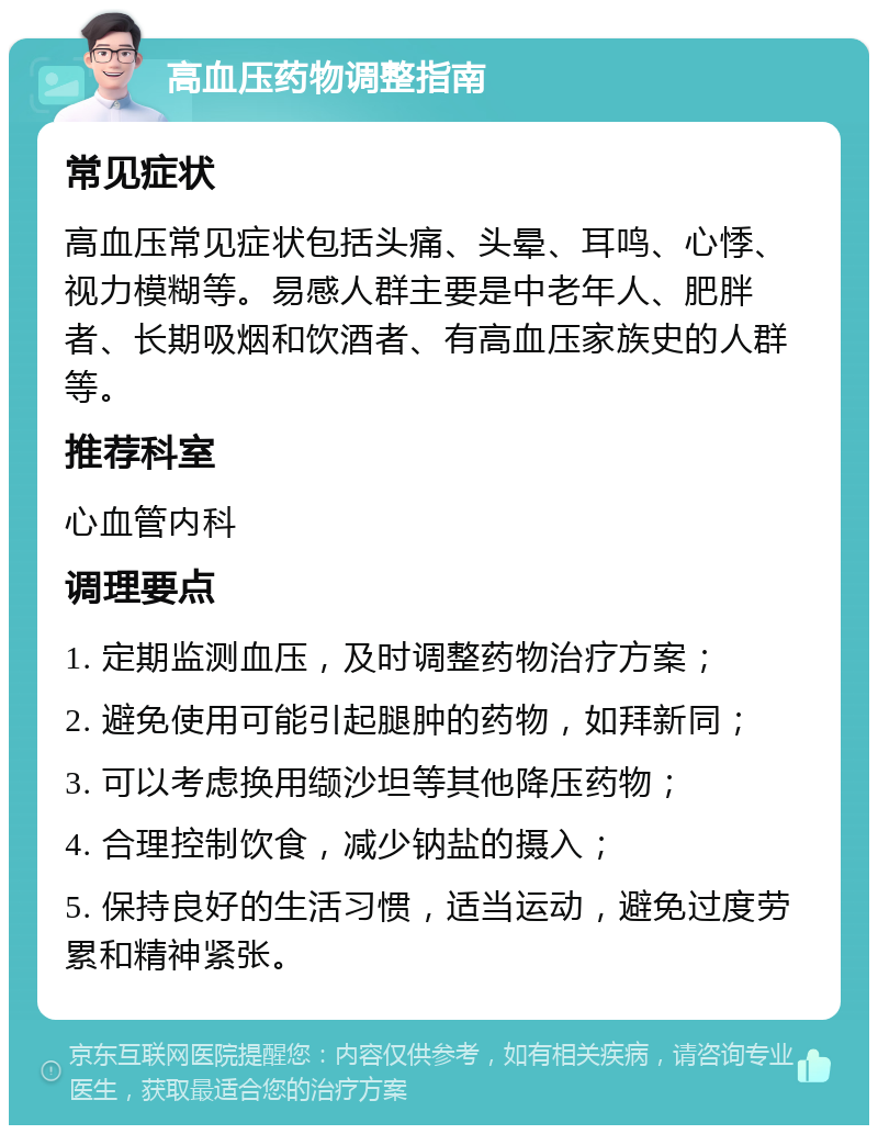 高血压药物调整指南 常见症状 高血压常见症状包括头痛、头晕、耳鸣、心悸、视力模糊等。易感人群主要是中老年人、肥胖者、长期吸烟和饮酒者、有高血压家族史的人群等。 推荐科室 心血管内科 调理要点 1. 定期监测血压，及时调整药物治疗方案； 2. 避免使用可能引起腿肿的药物，如拜新同； 3. 可以考虑换用缬沙坦等其他降压药物； 4. 合理控制饮食，减少钠盐的摄入； 5. 保持良好的生活习惯，适当运动，避免过度劳累和精神紧张。