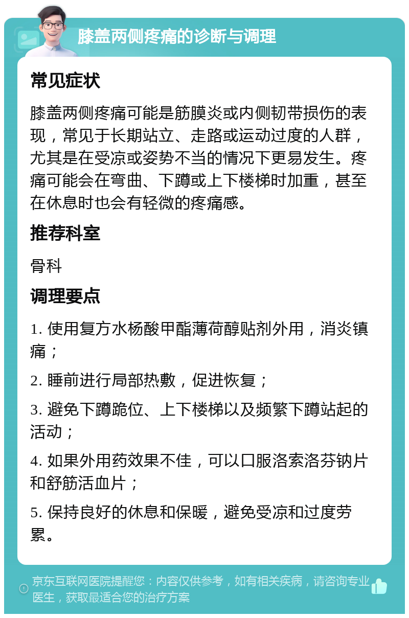 膝盖两侧疼痛的诊断与调理 常见症状 膝盖两侧疼痛可能是筋膜炎或内侧韧带损伤的表现，常见于长期站立、走路或运动过度的人群，尤其是在受凉或姿势不当的情况下更易发生。疼痛可能会在弯曲、下蹲或上下楼梯时加重，甚至在休息时也会有轻微的疼痛感。 推荐科室 骨科 调理要点 1. 使用复方水杨酸甲酯薄荷醇贴剂外用，消炎镇痛； 2. 睡前进行局部热敷，促进恢复； 3. 避免下蹲跪位、上下楼梯以及频繁下蹲站起的活动； 4. 如果外用药效果不佳，可以口服洛索洛芬钠片和舒筋活血片； 5. 保持良好的休息和保暖，避免受凉和过度劳累。