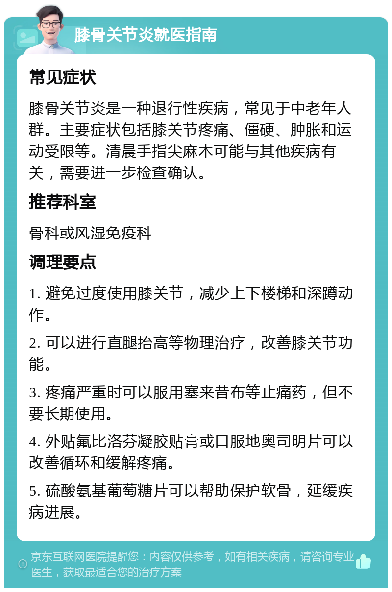 膝骨关节炎就医指南 常见症状 膝骨关节炎是一种退行性疾病，常见于中老年人群。主要症状包括膝关节疼痛、僵硬、肿胀和运动受限等。清晨手指尖麻木可能与其他疾病有关，需要进一步检查确认。 推荐科室 骨科或风湿免疫科 调理要点 1. 避免过度使用膝关节，减少上下楼梯和深蹲动作。 2. 可以进行直腿抬高等物理治疗，改善膝关节功能。 3. 疼痛严重时可以服用塞来昔布等止痛药，但不要长期使用。 4. 外贴氟比洛芬凝胶贴膏或口服地奥司明片可以改善循环和缓解疼痛。 5. 硫酸氨基葡萄糖片可以帮助保护软骨，延缓疾病进展。