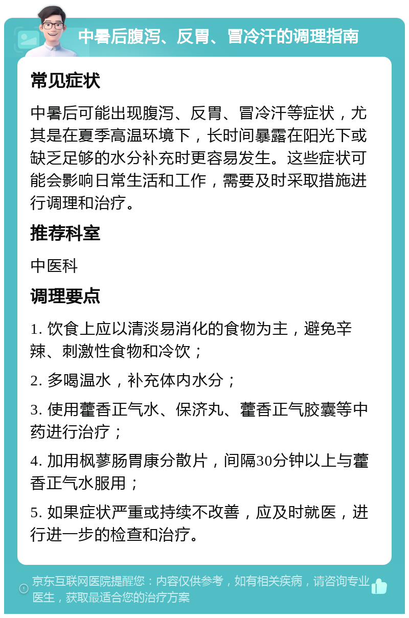 中暑后腹泻、反胃、冒冷汗的调理指南 常见症状 中暑后可能出现腹泻、反胃、冒冷汗等症状，尤其是在夏季高温环境下，长时间暴露在阳光下或缺乏足够的水分补充时更容易发生。这些症状可能会影响日常生活和工作，需要及时采取措施进行调理和治疗。 推荐科室 中医科 调理要点 1. 饮食上应以清淡易消化的食物为主，避免辛辣、刺激性食物和冷饮； 2. 多喝温水，补充体内水分； 3. 使用藿香正气水、保济丸、藿香正气胶囊等中药进行治疗； 4. 加用枫蓼肠胃康分散片，间隔30分钟以上与藿香正气水服用； 5. 如果症状严重或持续不改善，应及时就医，进行进一步的检查和治疗。