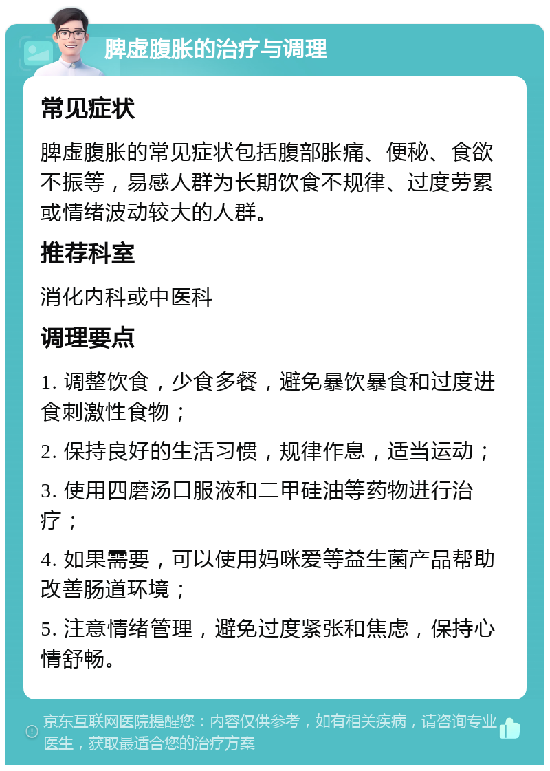 脾虚腹胀的治疗与调理 常见症状 脾虚腹胀的常见症状包括腹部胀痛、便秘、食欲不振等，易感人群为长期饮食不规律、过度劳累或情绪波动较大的人群。 推荐科室 消化内科或中医科 调理要点 1. 调整饮食，少食多餐，避免暴饮暴食和过度进食刺激性食物； 2. 保持良好的生活习惯，规律作息，适当运动； 3. 使用四磨汤口服液和二甲硅油等药物进行治疗； 4. 如果需要，可以使用妈咪爱等益生菌产品帮助改善肠道环境； 5. 注意情绪管理，避免过度紧张和焦虑，保持心情舒畅。