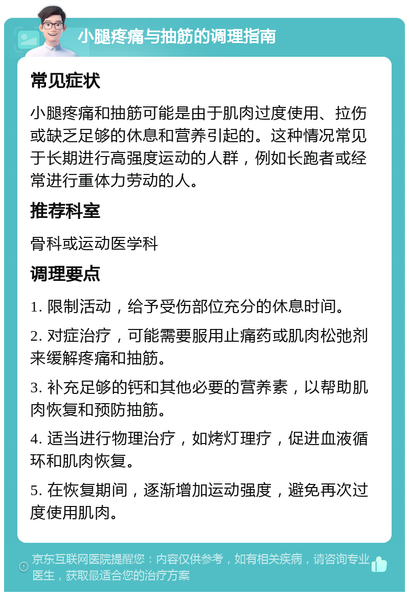 小腿疼痛与抽筋的调理指南 常见症状 小腿疼痛和抽筋可能是由于肌肉过度使用、拉伤或缺乏足够的休息和营养引起的。这种情况常见于长期进行高强度运动的人群，例如长跑者或经常进行重体力劳动的人。 推荐科室 骨科或运动医学科 调理要点 1. 限制活动，给予受伤部位充分的休息时间。 2. 对症治疗，可能需要服用止痛药或肌肉松弛剂来缓解疼痛和抽筋。 3. 补充足够的钙和其他必要的营养素，以帮助肌肉恢复和预防抽筋。 4. 适当进行物理治疗，如烤灯理疗，促进血液循环和肌肉恢复。 5. 在恢复期间，逐渐增加运动强度，避免再次过度使用肌肉。