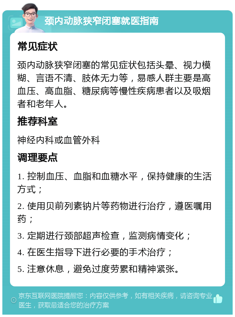 颈内动脉狭窄闭塞就医指南 常见症状 颈内动脉狭窄闭塞的常见症状包括头晕、视力模糊、言语不清、肢体无力等，易感人群主要是高血压、高血脂、糖尿病等慢性疾病患者以及吸烟者和老年人。 推荐科室 神经内科或血管外科 调理要点 1. 控制血压、血脂和血糖水平，保持健康的生活方式； 2. 使用贝前列素钠片等药物进行治疗，遵医嘱用药； 3. 定期进行颈部超声检查，监测病情变化； 4. 在医生指导下进行必要的手术治疗； 5. 注意休息，避免过度劳累和精神紧张。