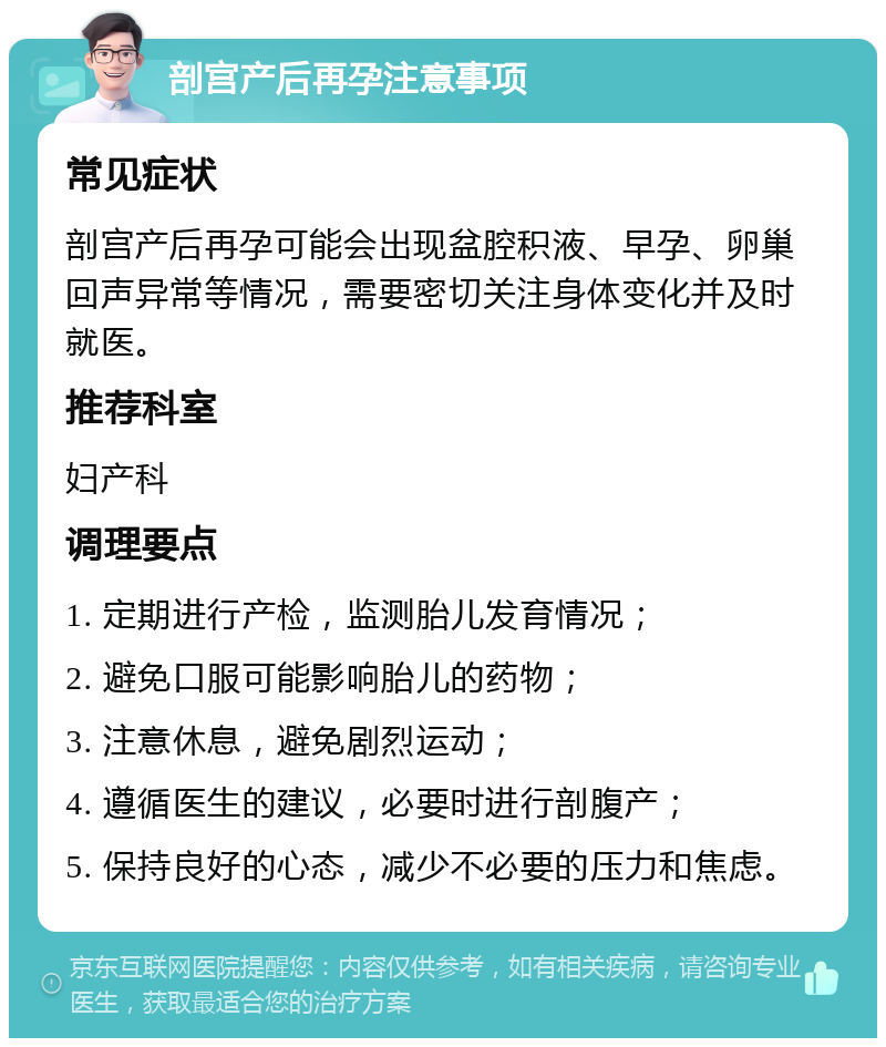 剖宫产后再孕注意事项 常见症状 剖宫产后再孕可能会出现盆腔积液、早孕、卵巢回声异常等情况，需要密切关注身体变化并及时就医。 推荐科室 妇产科 调理要点 1. 定期进行产检，监测胎儿发育情况； 2. 避免口服可能影响胎儿的药物； 3. 注意休息，避免剧烈运动； 4. 遵循医生的建议，必要时进行剖腹产； 5. 保持良好的心态，减少不必要的压力和焦虑。