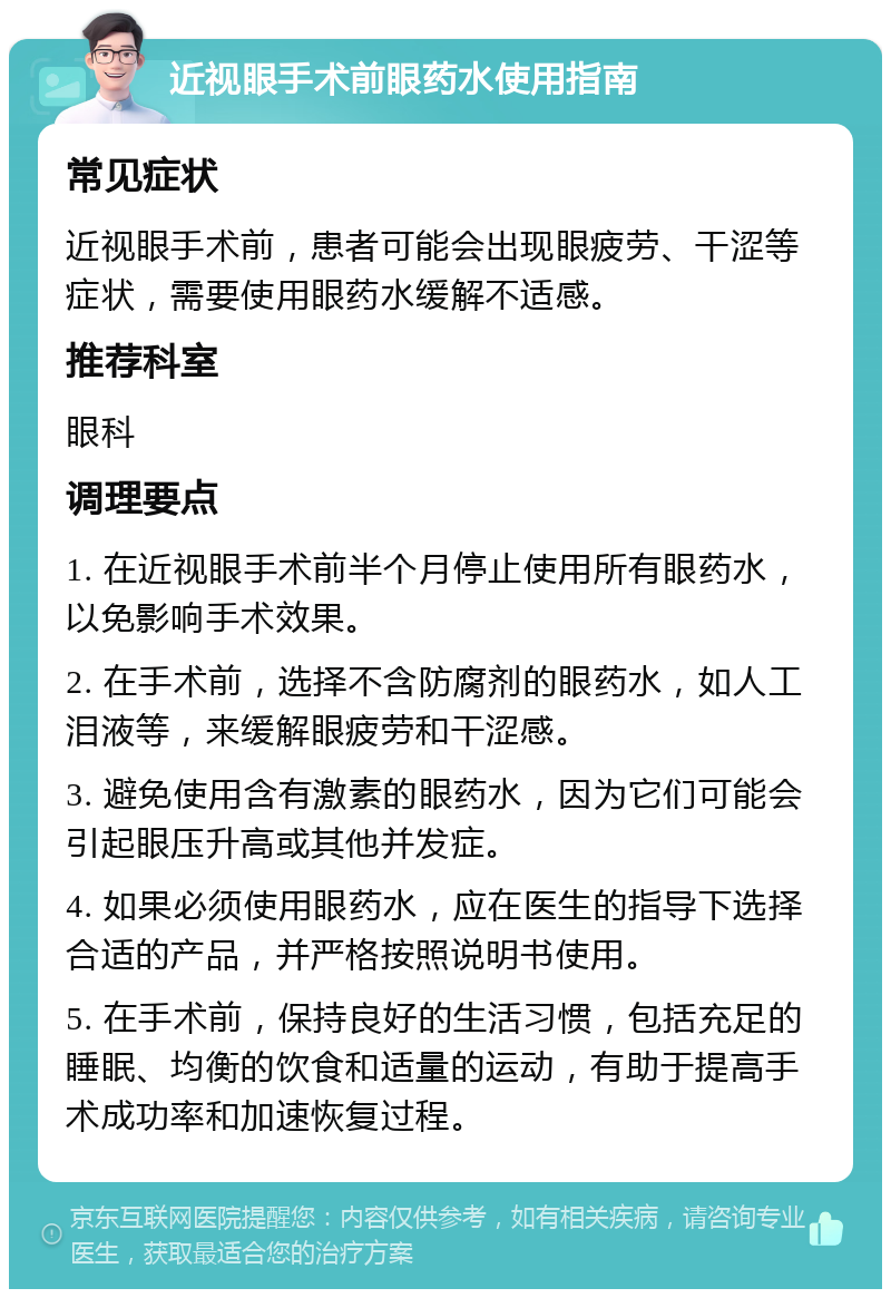 近视眼手术前眼药水使用指南 常见症状 近视眼手术前，患者可能会出现眼疲劳、干涩等症状，需要使用眼药水缓解不适感。 推荐科室 眼科 调理要点 1. 在近视眼手术前半个月停止使用所有眼药水，以免影响手术效果。 2. 在手术前，选择不含防腐剂的眼药水，如人工泪液等，来缓解眼疲劳和干涩感。 3. 避免使用含有激素的眼药水，因为它们可能会引起眼压升高或其他并发症。 4. 如果必须使用眼药水，应在医生的指导下选择合适的产品，并严格按照说明书使用。 5. 在手术前，保持良好的生活习惯，包括充足的睡眠、均衡的饮食和适量的运动，有助于提高手术成功率和加速恢复过程。