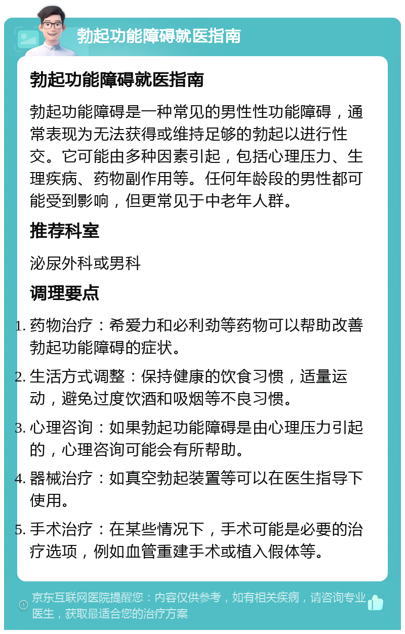 勃起功能障碍就医指南 勃起功能障碍就医指南 勃起功能障碍是一种常见的男性性功能障碍，通常表现为无法获得或维持足够的勃起以进行性交。它可能由多种因素引起，包括心理压力、生理疾病、药物副作用等。任何年龄段的男性都可能受到影响，但更常见于中老年人群。 推荐科室 泌尿外科或男科 调理要点 药物治疗：希爱力和必利劲等药物可以帮助改善勃起功能障碍的症状。 生活方式调整：保持健康的饮食习惯，适量运动，避免过度饮酒和吸烟等不良习惯。 心理咨询：如果勃起功能障碍是由心理压力引起的，心理咨询可能会有所帮助。 器械治疗：如真空勃起装置等可以在医生指导下使用。 手术治疗：在某些情况下，手术可能是必要的治疗选项，例如血管重建手术或植入假体等。