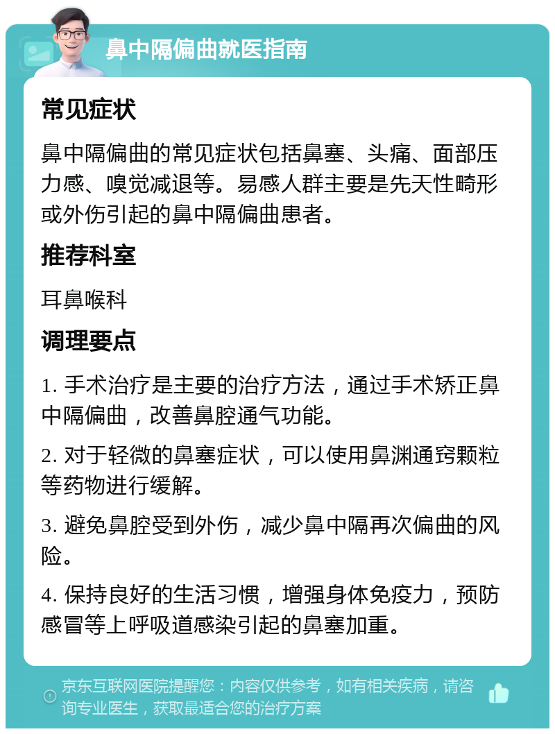 鼻中隔偏曲就医指南 常见症状 鼻中隔偏曲的常见症状包括鼻塞、头痛、面部压力感、嗅觉减退等。易感人群主要是先天性畸形或外伤引起的鼻中隔偏曲患者。 推荐科室 耳鼻喉科 调理要点 1. 手术治疗是主要的治疗方法，通过手术矫正鼻中隔偏曲，改善鼻腔通气功能。 2. 对于轻微的鼻塞症状，可以使用鼻渊通窍颗粒等药物进行缓解。 3. 避免鼻腔受到外伤，减少鼻中隔再次偏曲的风险。 4. 保持良好的生活习惯，增强身体免疫力，预防感冒等上呼吸道感染引起的鼻塞加重。