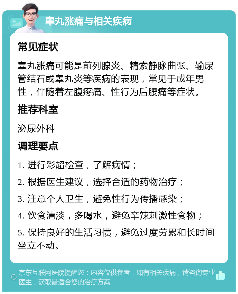 睾丸涨痛与相关疾病 常见症状 睾丸涨痛可能是前列腺炎、精索静脉曲张、输尿管结石或睾丸炎等疾病的表现，常见于成年男性，伴随着左腹疼痛、性行为后腰痛等症状。 推荐科室 泌尿外科 调理要点 1. 进行彩超检查，了解病情； 2. 根据医生建议，选择合适的药物治疗； 3. 注意个人卫生，避免性行为传播感染； 4. 饮食清淡，多喝水，避免辛辣刺激性食物； 5. 保持良好的生活习惯，避免过度劳累和长时间坐立不动。