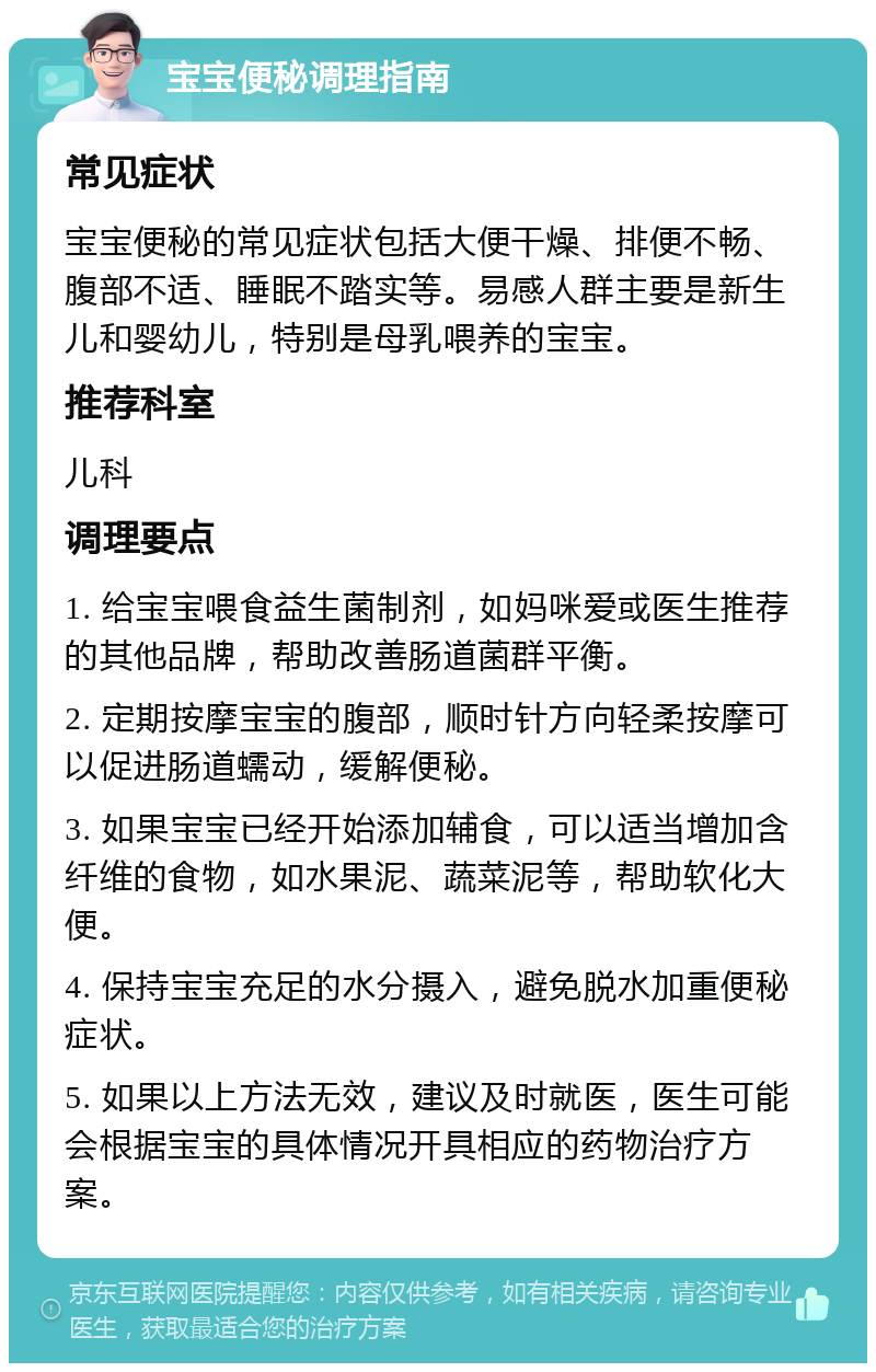 宝宝便秘调理指南 常见症状 宝宝便秘的常见症状包括大便干燥、排便不畅、腹部不适、睡眠不踏实等。易感人群主要是新生儿和婴幼儿，特别是母乳喂养的宝宝。 推荐科室 儿科 调理要点 1. 给宝宝喂食益生菌制剂，如妈咪爱或医生推荐的其他品牌，帮助改善肠道菌群平衡。 2. 定期按摩宝宝的腹部，顺时针方向轻柔按摩可以促进肠道蠕动，缓解便秘。 3. 如果宝宝已经开始添加辅食，可以适当增加含纤维的食物，如水果泥、蔬菜泥等，帮助软化大便。 4. 保持宝宝充足的水分摄入，避免脱水加重便秘症状。 5. 如果以上方法无效，建议及时就医，医生可能会根据宝宝的具体情况开具相应的药物治疗方案。