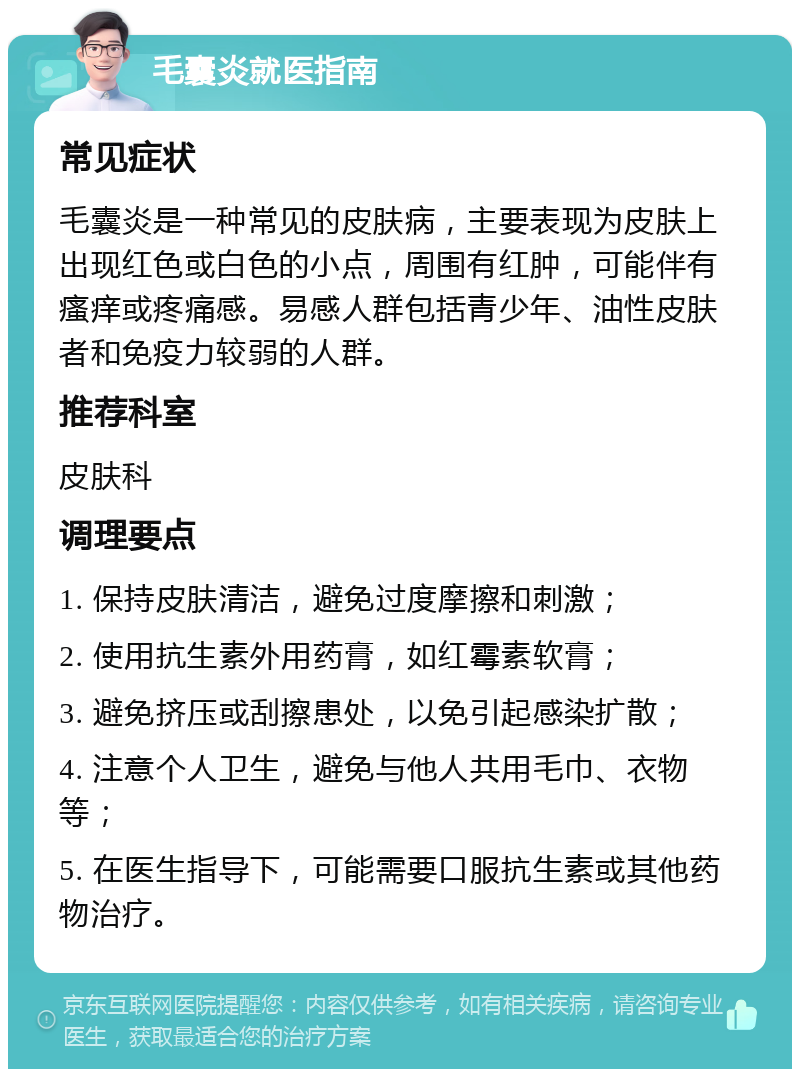 毛囊炎就医指南 常见症状 毛囊炎是一种常见的皮肤病，主要表现为皮肤上出现红色或白色的小点，周围有红肿，可能伴有瘙痒或疼痛感。易感人群包括青少年、油性皮肤者和免疫力较弱的人群。 推荐科室 皮肤科 调理要点 1. 保持皮肤清洁，避免过度摩擦和刺激； 2. 使用抗生素外用药膏，如红霉素软膏； 3. 避免挤压或刮擦患处，以免引起感染扩散； 4. 注意个人卫生，避免与他人共用毛巾、衣物等； 5. 在医生指导下，可能需要口服抗生素或其他药物治疗。