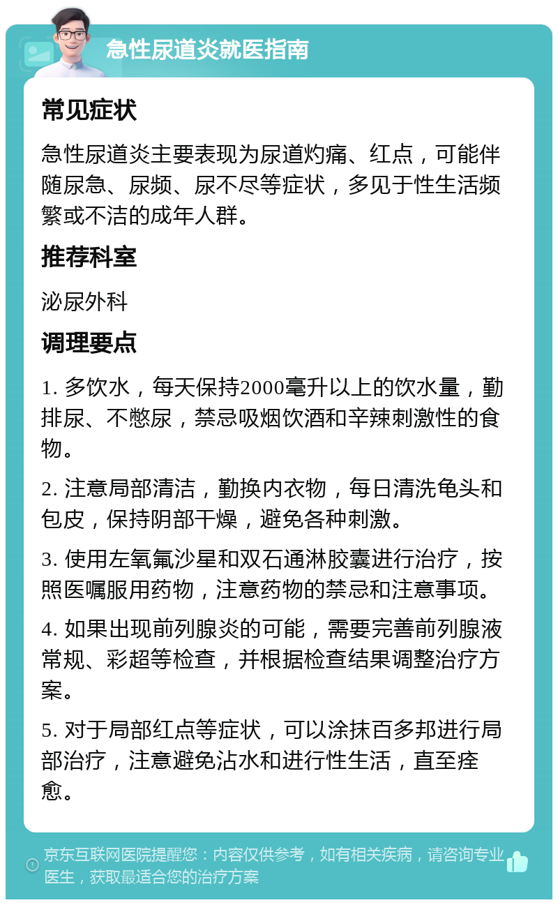 急性尿道炎就医指南 常见症状 急性尿道炎主要表现为尿道灼痛、红点，可能伴随尿急、尿频、尿不尽等症状，多见于性生活频繁或不洁的成年人群。 推荐科室 泌尿外科 调理要点 1. 多饮水，每天保持2000毫升以上的饮水量，勤排尿、不憋尿，禁忌吸烟饮酒和辛辣刺激性的食物。 2. 注意局部清洁，勤换内衣物，每日清洗龟头和包皮，保持阴部干燥，避免各种刺激。 3. 使用左氧氟沙星和双石通淋胶囊进行治疗，按照医嘱服用药物，注意药物的禁忌和注意事项。 4. 如果出现前列腺炎的可能，需要完善前列腺液常规、彩超等检查，并根据检查结果调整治疗方案。 5. 对于局部红点等症状，可以涂抹百多邦进行局部治疗，注意避免沾水和进行性生活，直至痊愈。