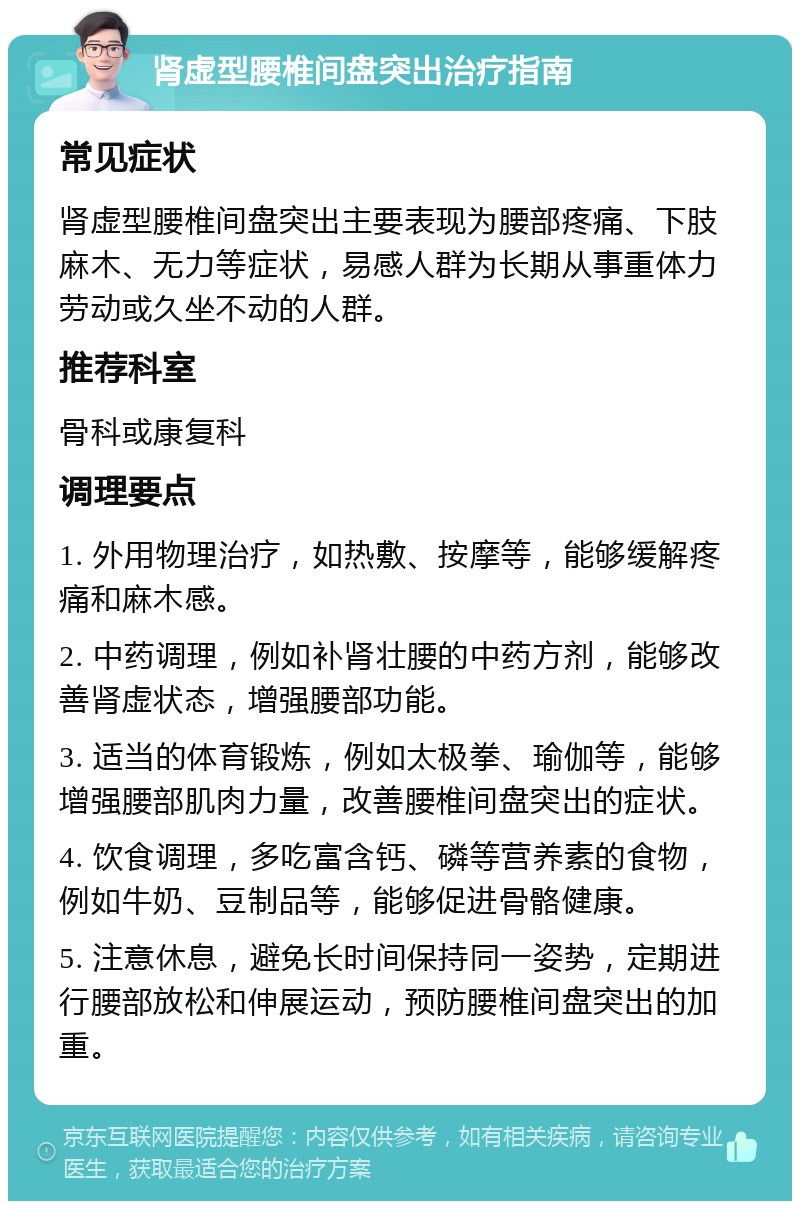 肾虚型腰椎间盘突出治疗指南 常见症状 肾虚型腰椎间盘突出主要表现为腰部疼痛、下肢麻木、无力等症状，易感人群为长期从事重体力劳动或久坐不动的人群。 推荐科室 骨科或康复科 调理要点 1. 外用物理治疗，如热敷、按摩等，能够缓解疼痛和麻木感。 2. 中药调理，例如补肾壮腰的中药方剂，能够改善肾虚状态，增强腰部功能。 3. 适当的体育锻炼，例如太极拳、瑜伽等，能够增强腰部肌肉力量，改善腰椎间盘突出的症状。 4. 饮食调理，多吃富含钙、磷等营养素的食物，例如牛奶、豆制品等，能够促进骨骼健康。 5. 注意休息，避免长时间保持同一姿势，定期进行腰部放松和伸展运动，预防腰椎间盘突出的加重。