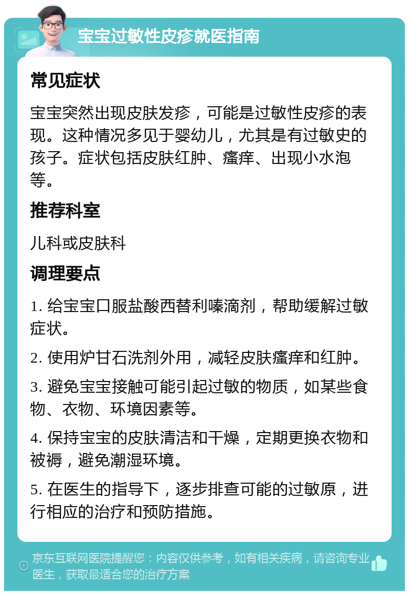 宝宝过敏性皮疹就医指南 常见症状 宝宝突然出现皮肤发疹，可能是过敏性皮疹的表现。这种情况多见于婴幼儿，尤其是有过敏史的孩子。症状包括皮肤红肿、瘙痒、出现小水泡等。 推荐科室 儿科或皮肤科 调理要点 1. 给宝宝口服盐酸西替利嗪滴剂，帮助缓解过敏症状。 2. 使用炉甘石洗剂外用，减轻皮肤瘙痒和红肿。 3. 避免宝宝接触可能引起过敏的物质，如某些食物、衣物、环境因素等。 4. 保持宝宝的皮肤清洁和干燥，定期更换衣物和被褥，避免潮湿环境。 5. 在医生的指导下，逐步排查可能的过敏原，进行相应的治疗和预防措施。