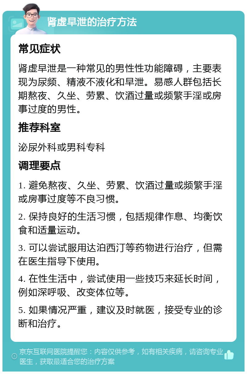 肾虚早泄的治疗方法 常见症状 肾虚早泄是一种常见的男性性功能障碍，主要表现为尿频、精液不液化和早泄。易感人群包括长期熬夜、久坐、劳累、饮酒过量或频繁手淫或房事过度的男性。 推荐科室 泌尿外科或男科专科 调理要点 1. 避免熬夜、久坐、劳累、饮酒过量或频繁手淫或房事过度等不良习惯。 2. 保持良好的生活习惯，包括规律作息、均衡饮食和适量运动。 3. 可以尝试服用达泊西汀等药物进行治疗，但需在医生指导下使用。 4. 在性生活中，尝试使用一些技巧来延长时间，例如深呼吸、改变体位等。 5. 如果情况严重，建议及时就医，接受专业的诊断和治疗。