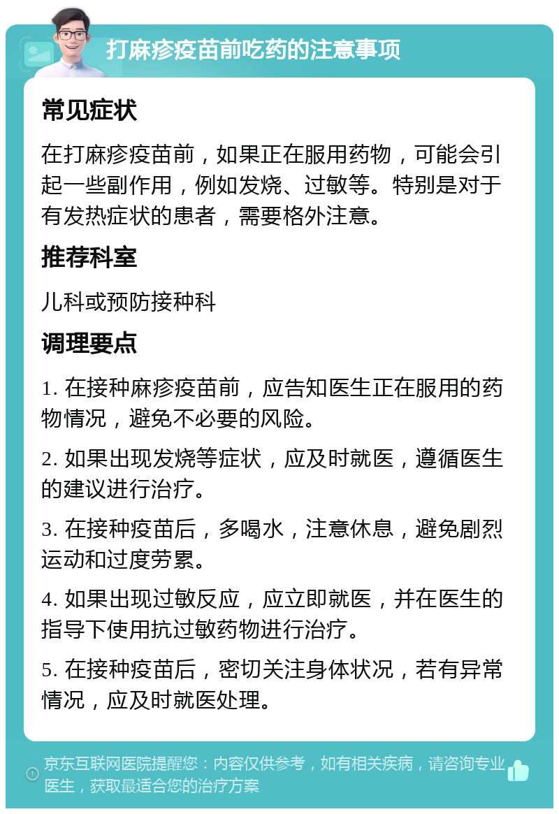 打麻疹疫苗前吃药的注意事项 常见症状 在打麻疹疫苗前，如果正在服用药物，可能会引起一些副作用，例如发烧、过敏等。特别是对于有发热症状的患者，需要格外注意。 推荐科室 儿科或预防接种科 调理要点 1. 在接种麻疹疫苗前，应告知医生正在服用的药物情况，避免不必要的风险。 2. 如果出现发烧等症状，应及时就医，遵循医生的建议进行治疗。 3. 在接种疫苗后，多喝水，注意休息，避免剧烈运动和过度劳累。 4. 如果出现过敏反应，应立即就医，并在医生的指导下使用抗过敏药物进行治疗。 5. 在接种疫苗后，密切关注身体状况，若有异常情况，应及时就医处理。