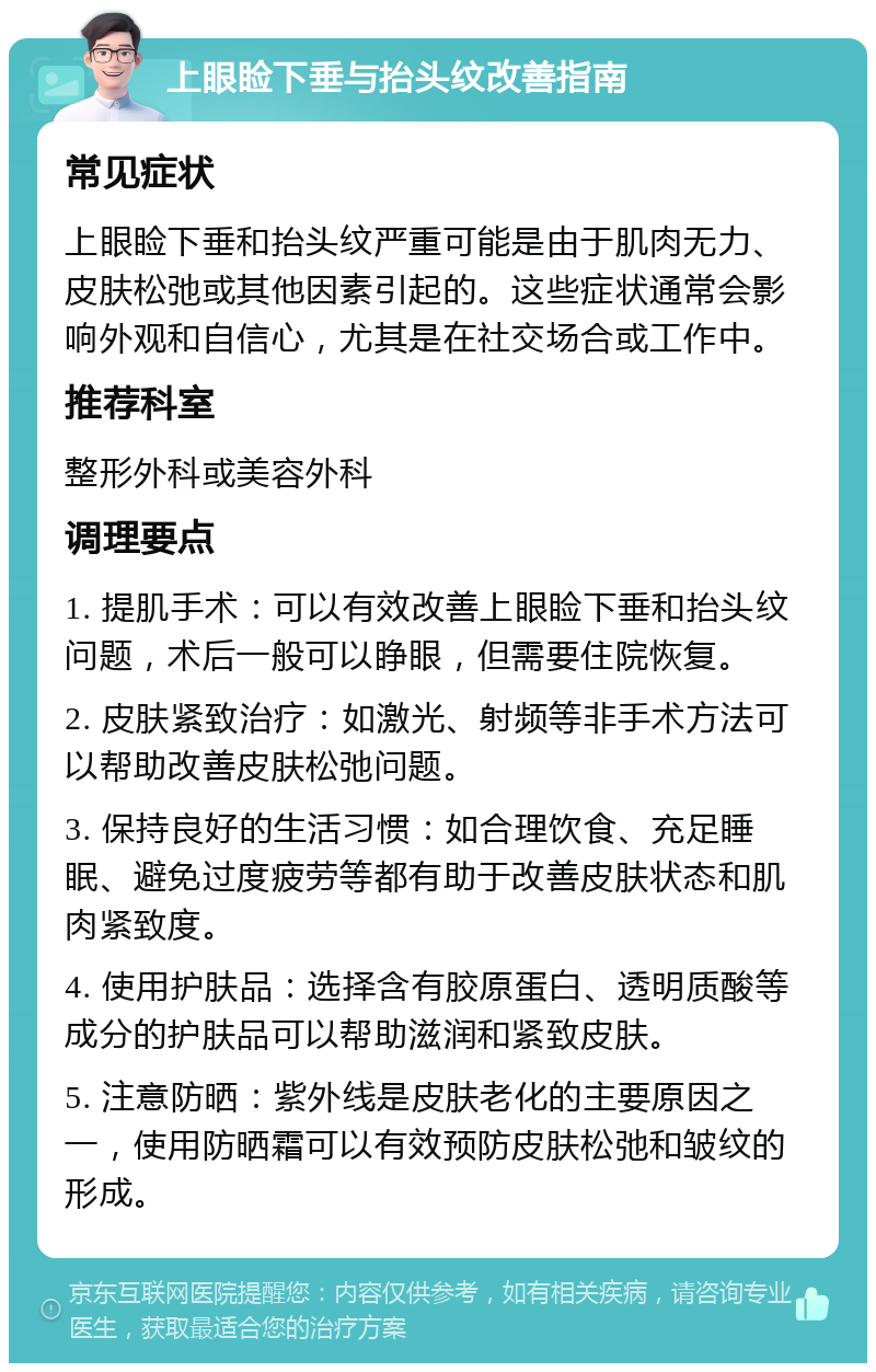 上眼睑下垂与抬头纹改善指南 常见症状 上眼睑下垂和抬头纹严重可能是由于肌肉无力、皮肤松弛或其他因素引起的。这些症状通常会影响外观和自信心，尤其是在社交场合或工作中。 推荐科室 整形外科或美容外科 调理要点 1. 提肌手术：可以有效改善上眼睑下垂和抬头纹问题，术后一般可以睁眼，但需要住院恢复。 2. 皮肤紧致治疗：如激光、射频等非手术方法可以帮助改善皮肤松弛问题。 3. 保持良好的生活习惯：如合理饮食、充足睡眠、避免过度疲劳等都有助于改善皮肤状态和肌肉紧致度。 4. 使用护肤品：选择含有胶原蛋白、透明质酸等成分的护肤品可以帮助滋润和紧致皮肤。 5. 注意防晒：紫外线是皮肤老化的主要原因之一，使用防晒霜可以有效预防皮肤松弛和皱纹的形成。