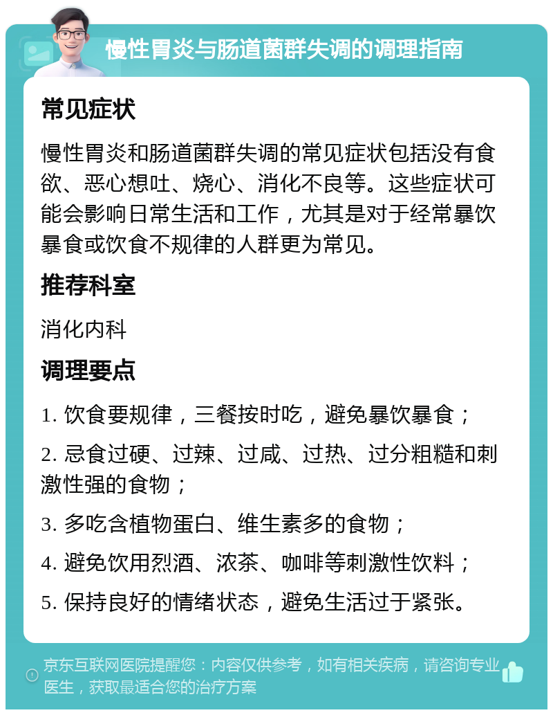 慢性胃炎与肠道菌群失调的调理指南 常见症状 慢性胃炎和肠道菌群失调的常见症状包括没有食欲、恶心想吐、烧心、消化不良等。这些症状可能会影响日常生活和工作，尤其是对于经常暴饮暴食或饮食不规律的人群更为常见。 推荐科室 消化内科 调理要点 1. 饮食要规律，三餐按时吃，避免暴饮暴食； 2. 忌食过硬、过辣、过咸、过热、过分粗糙和刺激性强的食物； 3. 多吃含植物蛋白、维生素多的食物； 4. 避免饮用烈酒、浓茶、咖啡等刺激性饮料； 5. 保持良好的情绪状态，避免生活过于紧张。