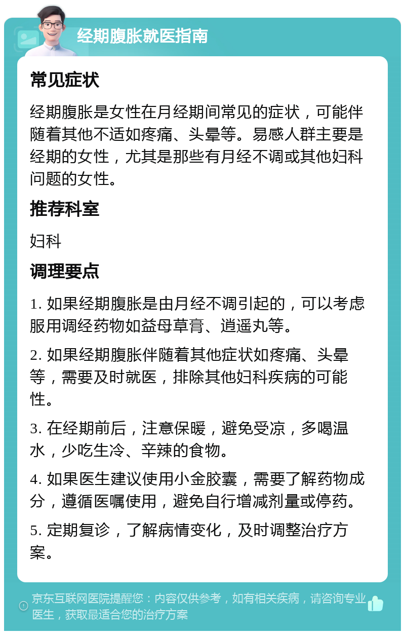 经期腹胀就医指南 常见症状 经期腹胀是女性在月经期间常见的症状，可能伴随着其他不适如疼痛、头晕等。易感人群主要是经期的女性，尤其是那些有月经不调或其他妇科问题的女性。 推荐科室 妇科 调理要点 1. 如果经期腹胀是由月经不调引起的，可以考虑服用调经药物如益母草膏、逍遥丸等。 2. 如果经期腹胀伴随着其他症状如疼痛、头晕等，需要及时就医，排除其他妇科疾病的可能性。 3. 在经期前后，注意保暖，避免受凉，多喝温水，少吃生冷、辛辣的食物。 4. 如果医生建议使用小金胶囊，需要了解药物成分，遵循医嘱使用，避免自行增减剂量或停药。 5. 定期复诊，了解病情变化，及时调整治疗方案。