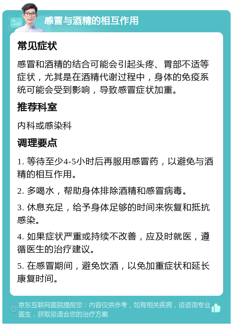 感冒与酒精的相互作用 常见症状 感冒和酒精的结合可能会引起头疼、胃部不适等症状，尤其是在酒精代谢过程中，身体的免疫系统可能会受到影响，导致感冒症状加重。 推荐科室 内科或感染科 调理要点 1. 等待至少4-5小时后再服用感冒药，以避免与酒精的相互作用。 2. 多喝水，帮助身体排除酒精和感冒病毒。 3. 休息充足，给予身体足够的时间来恢复和抵抗感染。 4. 如果症状严重或持续不改善，应及时就医，遵循医生的治疗建议。 5. 在感冒期间，避免饮酒，以免加重症状和延长康复时间。