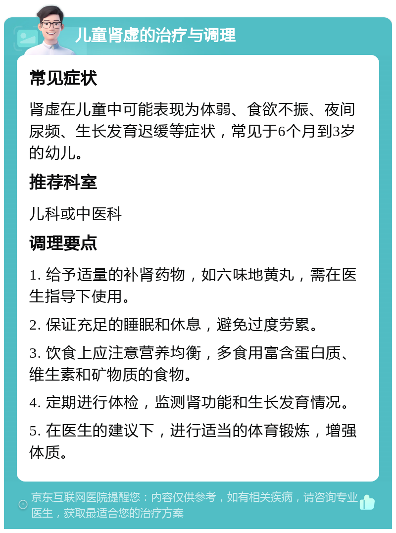 儿童肾虚的治疗与调理 常见症状 肾虚在儿童中可能表现为体弱、食欲不振、夜间尿频、生长发育迟缓等症状，常见于6个月到3岁的幼儿。 推荐科室 儿科或中医科 调理要点 1. 给予适量的补肾药物，如六味地黄丸，需在医生指导下使用。 2. 保证充足的睡眠和休息，避免过度劳累。 3. 饮食上应注意营养均衡，多食用富含蛋白质、维生素和矿物质的食物。 4. 定期进行体检，监测肾功能和生长发育情况。 5. 在医生的建议下，进行适当的体育锻炼，增强体质。