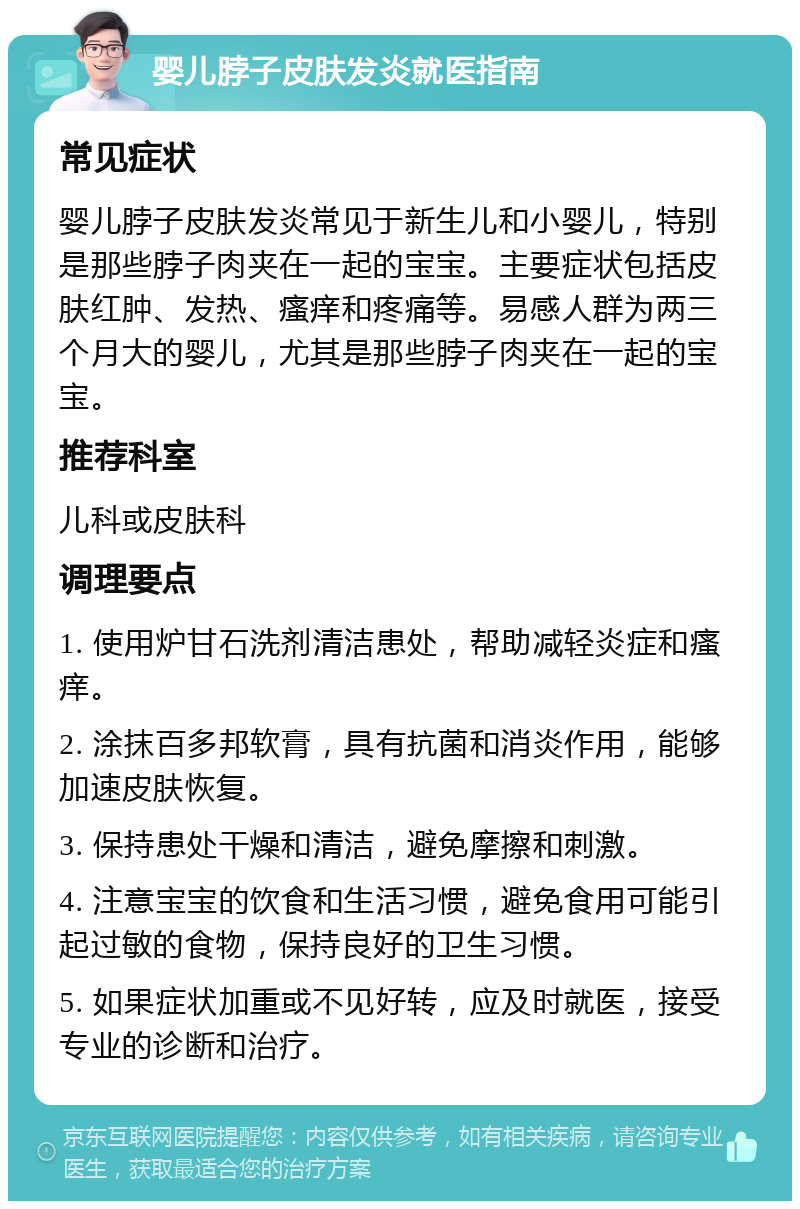 婴儿脖子皮肤发炎就医指南 常见症状 婴儿脖子皮肤发炎常见于新生儿和小婴儿，特别是那些脖子肉夹在一起的宝宝。主要症状包括皮肤红肿、发热、瘙痒和疼痛等。易感人群为两三个月大的婴儿，尤其是那些脖子肉夹在一起的宝宝。 推荐科室 儿科或皮肤科 调理要点 1. 使用炉甘石洗剂清洁患处，帮助减轻炎症和瘙痒。 2. 涂抹百多邦软膏，具有抗菌和消炎作用，能够加速皮肤恢复。 3. 保持患处干燥和清洁，避免摩擦和刺激。 4. 注意宝宝的饮食和生活习惯，避免食用可能引起过敏的食物，保持良好的卫生习惯。 5. 如果症状加重或不见好转，应及时就医，接受专业的诊断和治疗。