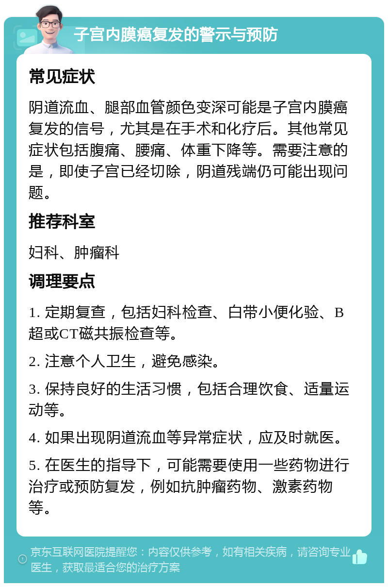 子宫内膜癌复发的警示与预防 常见症状 阴道流血、腿部血管颜色变深可能是子宫内膜癌复发的信号，尤其是在手术和化疗后。其他常见症状包括腹痛、腰痛、体重下降等。需要注意的是，即使子宫已经切除，阴道残端仍可能出现问题。 推荐科室 妇科、肿瘤科 调理要点 1. 定期复查，包括妇科检查、白带小便化验、B超或CT磁共振检查等。 2. 注意个人卫生，避免感染。 3. 保持良好的生活习惯，包括合理饮食、适量运动等。 4. 如果出现阴道流血等异常症状，应及时就医。 5. 在医生的指导下，可能需要使用一些药物进行治疗或预防复发，例如抗肿瘤药物、激素药物等。