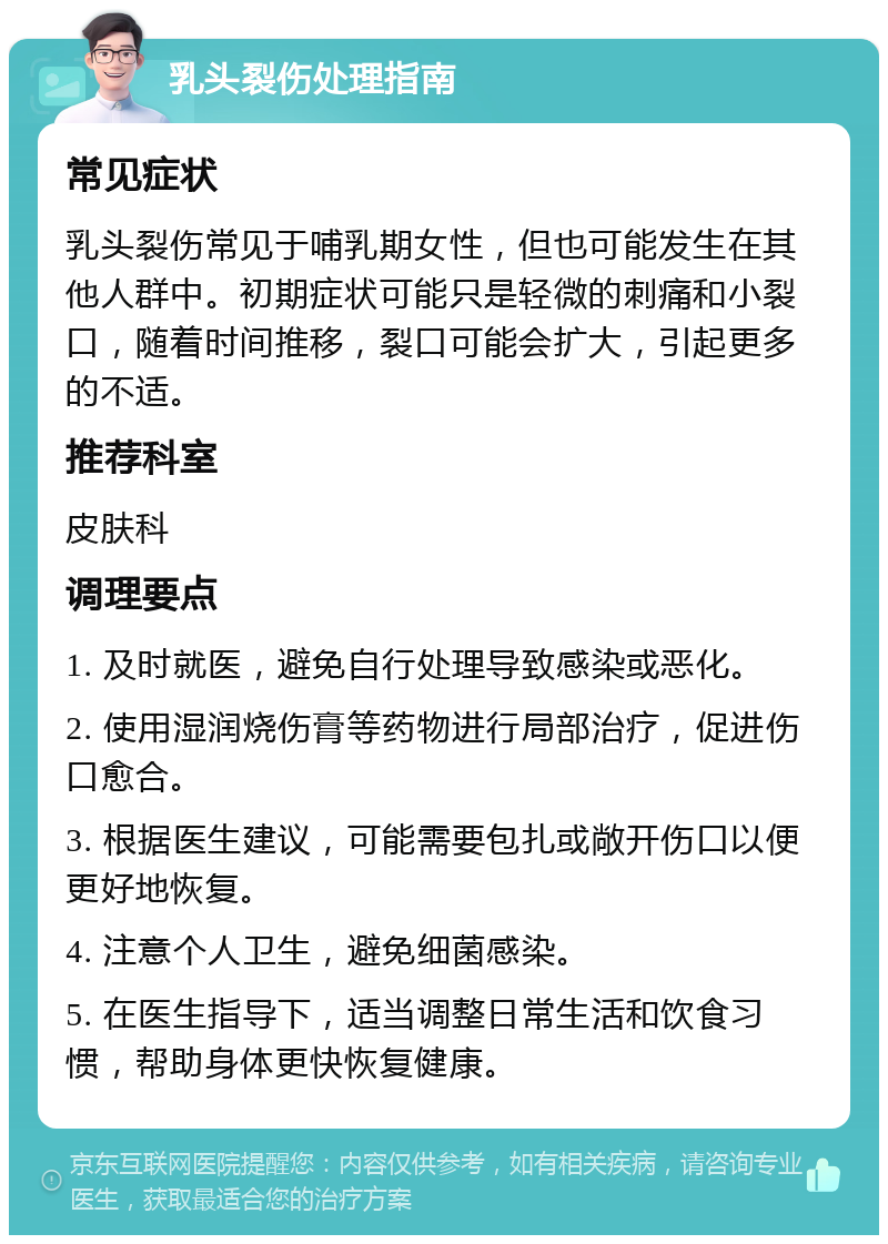 乳头裂伤处理指南 常见症状 乳头裂伤常见于哺乳期女性，但也可能发生在其他人群中。初期症状可能只是轻微的刺痛和小裂口，随着时间推移，裂口可能会扩大，引起更多的不适。 推荐科室 皮肤科 调理要点 1. 及时就医，避免自行处理导致感染或恶化。 2. 使用湿润烧伤膏等药物进行局部治疗，促进伤口愈合。 3. 根据医生建议，可能需要包扎或敞开伤口以便更好地恢复。 4. 注意个人卫生，避免细菌感染。 5. 在医生指导下，适当调整日常生活和饮食习惯，帮助身体更快恢复健康。