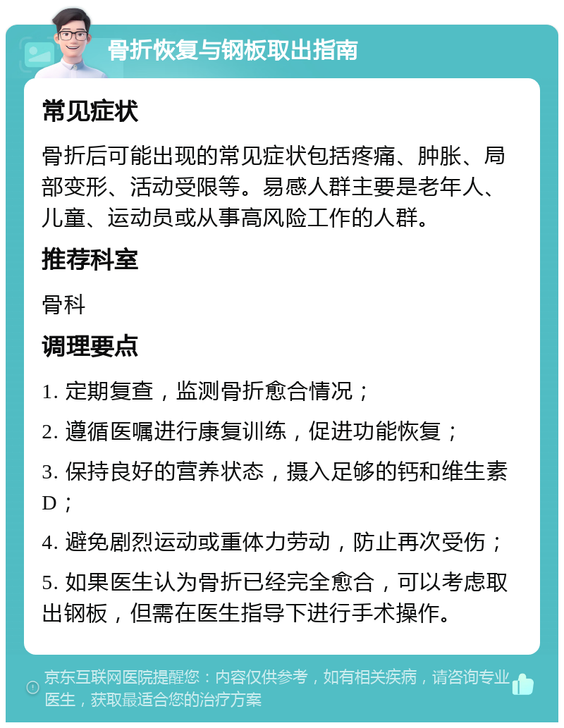 骨折恢复与钢板取出指南 常见症状 骨折后可能出现的常见症状包括疼痛、肿胀、局部变形、活动受限等。易感人群主要是老年人、儿童、运动员或从事高风险工作的人群。 推荐科室 骨科 调理要点 1. 定期复查，监测骨折愈合情况； 2. 遵循医嘱进行康复训练，促进功能恢复； 3. 保持良好的营养状态，摄入足够的钙和维生素D； 4. 避免剧烈运动或重体力劳动，防止再次受伤； 5. 如果医生认为骨折已经完全愈合，可以考虑取出钢板，但需在医生指导下进行手术操作。