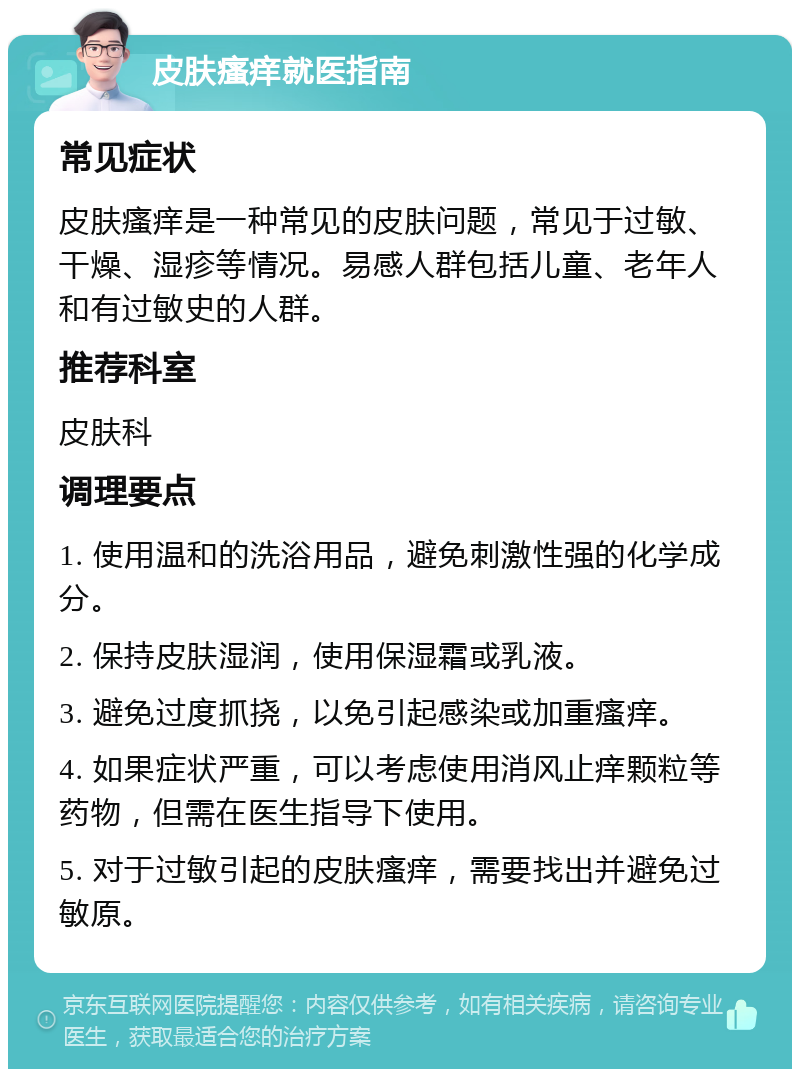 皮肤瘙痒就医指南 常见症状 皮肤瘙痒是一种常见的皮肤问题，常见于过敏、干燥、湿疹等情况。易感人群包括儿童、老年人和有过敏史的人群。 推荐科室 皮肤科 调理要点 1. 使用温和的洗浴用品，避免刺激性强的化学成分。 2. 保持皮肤湿润，使用保湿霜或乳液。 3. 避免过度抓挠，以免引起感染或加重瘙痒。 4. 如果症状严重，可以考虑使用消风止痒颗粒等药物，但需在医生指导下使用。 5. 对于过敏引起的皮肤瘙痒，需要找出并避免过敏原。