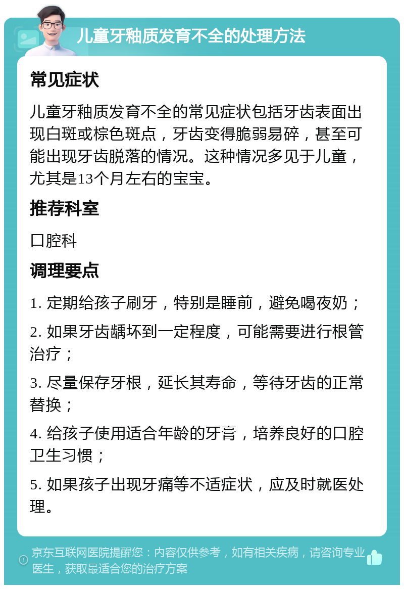 儿童牙釉质发育不全的处理方法 常见症状 儿童牙釉质发育不全的常见症状包括牙齿表面出现白斑或棕色斑点，牙齿变得脆弱易碎，甚至可能出现牙齿脱落的情况。这种情况多见于儿童，尤其是13个月左右的宝宝。 推荐科室 口腔科 调理要点 1. 定期给孩子刷牙，特别是睡前，避免喝夜奶； 2. 如果牙齿龋坏到一定程度，可能需要进行根管治疗； 3. 尽量保存牙根，延长其寿命，等待牙齿的正常替换； 4. 给孩子使用适合年龄的牙膏，培养良好的口腔卫生习惯； 5. 如果孩子出现牙痛等不适症状，应及时就医处理。