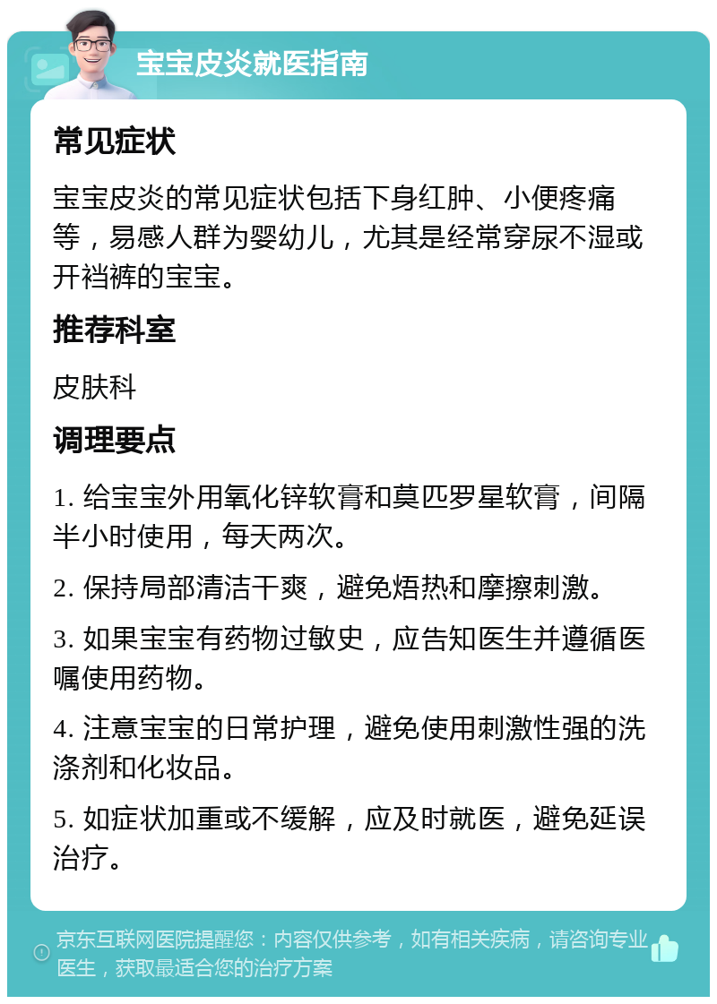 宝宝皮炎就医指南 常见症状 宝宝皮炎的常见症状包括下身红肿、小便疼痛等，易感人群为婴幼儿，尤其是经常穿尿不湿或开裆裤的宝宝。 推荐科室 皮肤科 调理要点 1. 给宝宝外用氧化锌软膏和莫匹罗星软膏，间隔半小时使用，每天两次。 2. 保持局部清洁干爽，避免焐热和摩擦刺激。 3. 如果宝宝有药物过敏史，应告知医生并遵循医嘱使用药物。 4. 注意宝宝的日常护理，避免使用刺激性强的洗涤剂和化妆品。 5. 如症状加重或不缓解，应及时就医，避免延误治疗。