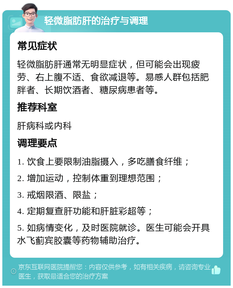 轻微脂肪肝的治疗与调理 常见症状 轻微脂肪肝通常无明显症状，但可能会出现疲劳、右上腹不适、食欲减退等。易感人群包括肥胖者、长期饮酒者、糖尿病患者等。 推荐科室 肝病科或内科 调理要点 1. 饮食上要限制油脂摄入，多吃膳食纤维； 2. 增加运动，控制体重到理想范围； 3. 戒烟限酒、限盐； 4. 定期复查肝功能和肝脏彩超等； 5. 如病情变化，及时医院就诊。医生可能会开具水飞蓟宾胶囊等药物辅助治疗。